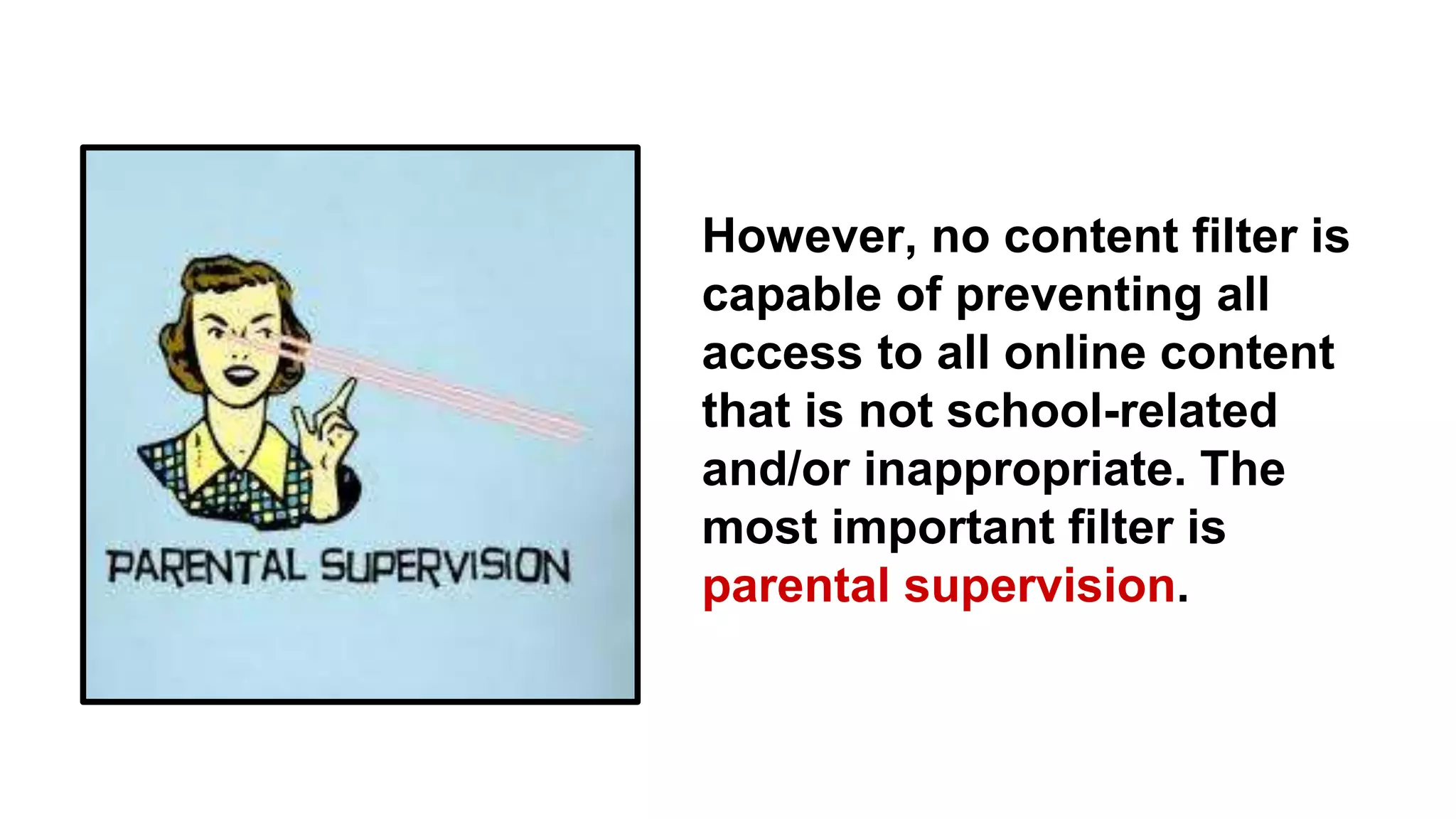 However, no content filter is
capable of preventing all
access to all online content
that is not school-related
and/or inappropriate. The
most important filter is
parental supervision.
 