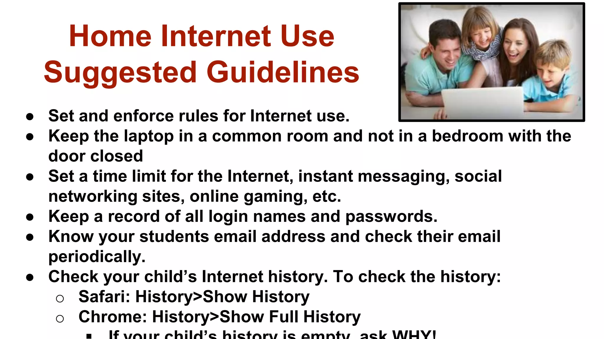 Home Internet Use
Suggested Guidelines
● Set and enforce rules for Internet use.
● Keep the laptop in a common room and not in a bedroom with the
door closed
● Set a time limit for the Internet, instant messaging, social
networking sites, online gaming, etc.
● Keep a record of all login names and passwords.
● Know your students email address and check their email
periodically.
● Check your child’s Internet history. To check the history:
o Safari: History>Show History
o Chrome: History>Show Full History
 