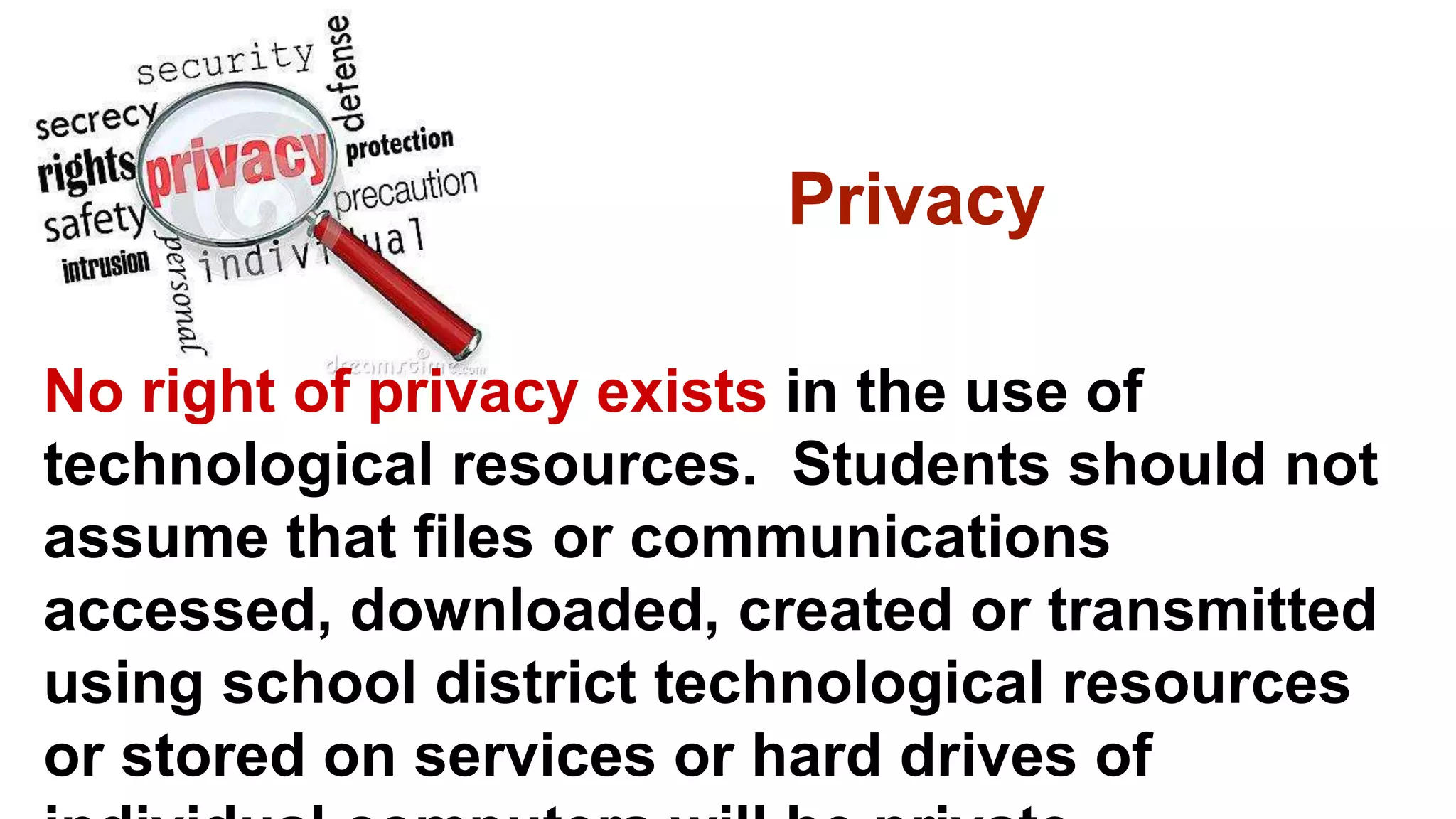 Privacy
No right of privacy exists in the use of
technological resources. Students should not
assume that files or communications
accessed, downloaded, created or transmitted
using school district technological resources
or stored on services or hard drives of
 
