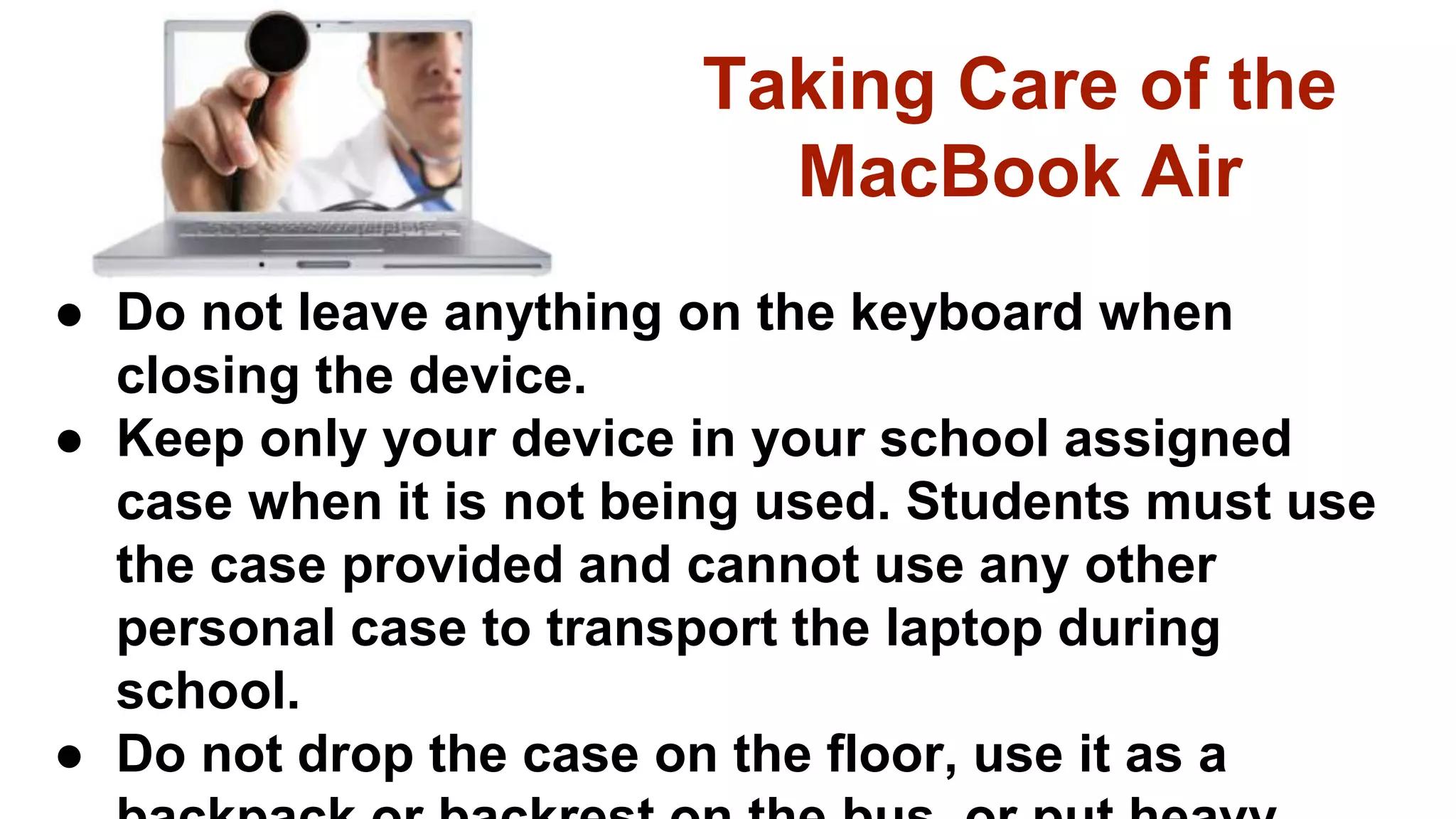 Taking Care of the
MacBook Air
● Do not leave anything on the keyboard when
closing the device.
● Keep only your device in your school assigned
case when it is not being used. Students must use
the case provided and cannot use any other
personal case to transport the laptop during
school.
● Do not drop the case on the floor, use it as a
 