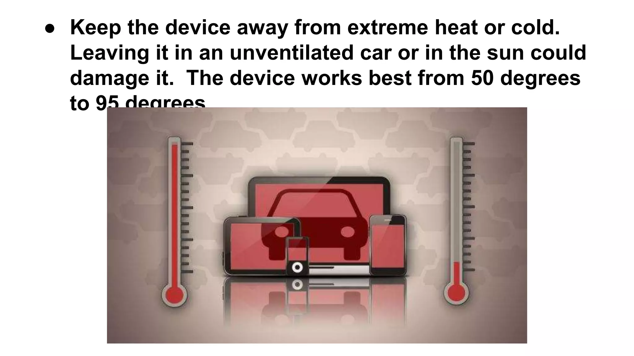 ● Keep the device away from extreme heat or cold.
Leaving it in an unventilated car or in the sun could
damage it. The device works best from 50 degrees
to 95 degrees.
 