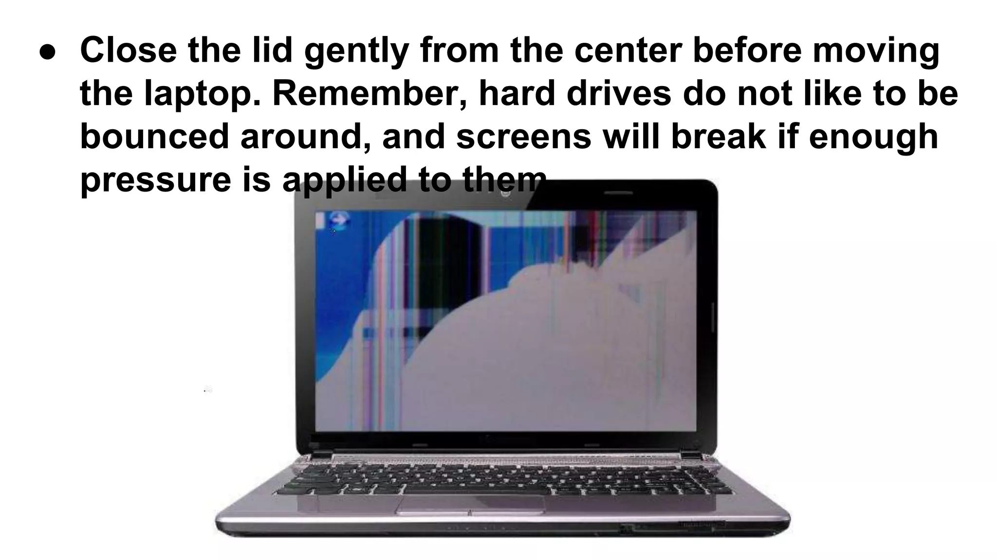 ● Close the lid gently from the center before moving
the laptop. Remember, hard drives do not like to be
bounced around, and screens will break if enough
pressure is applied to them.
 
