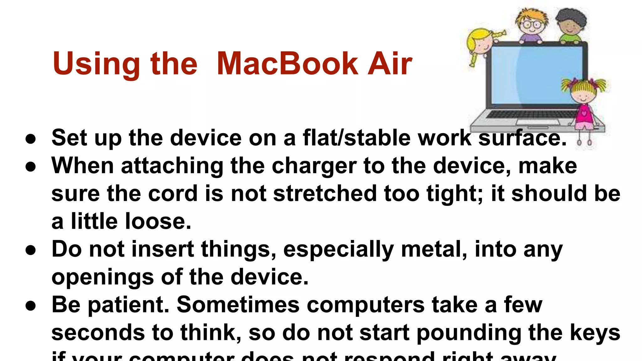 Using the MacBook Air
● Set up the device on a flat/stable work surface.
● When attaching the charger to the device, make
sure the cord is not stretched too tight; it should be
a little loose.
● Do not insert things, especially metal, into any
openings of the device.
● Be patient. Sometimes computers take a few
seconds to think, so do not start pounding the keys
 