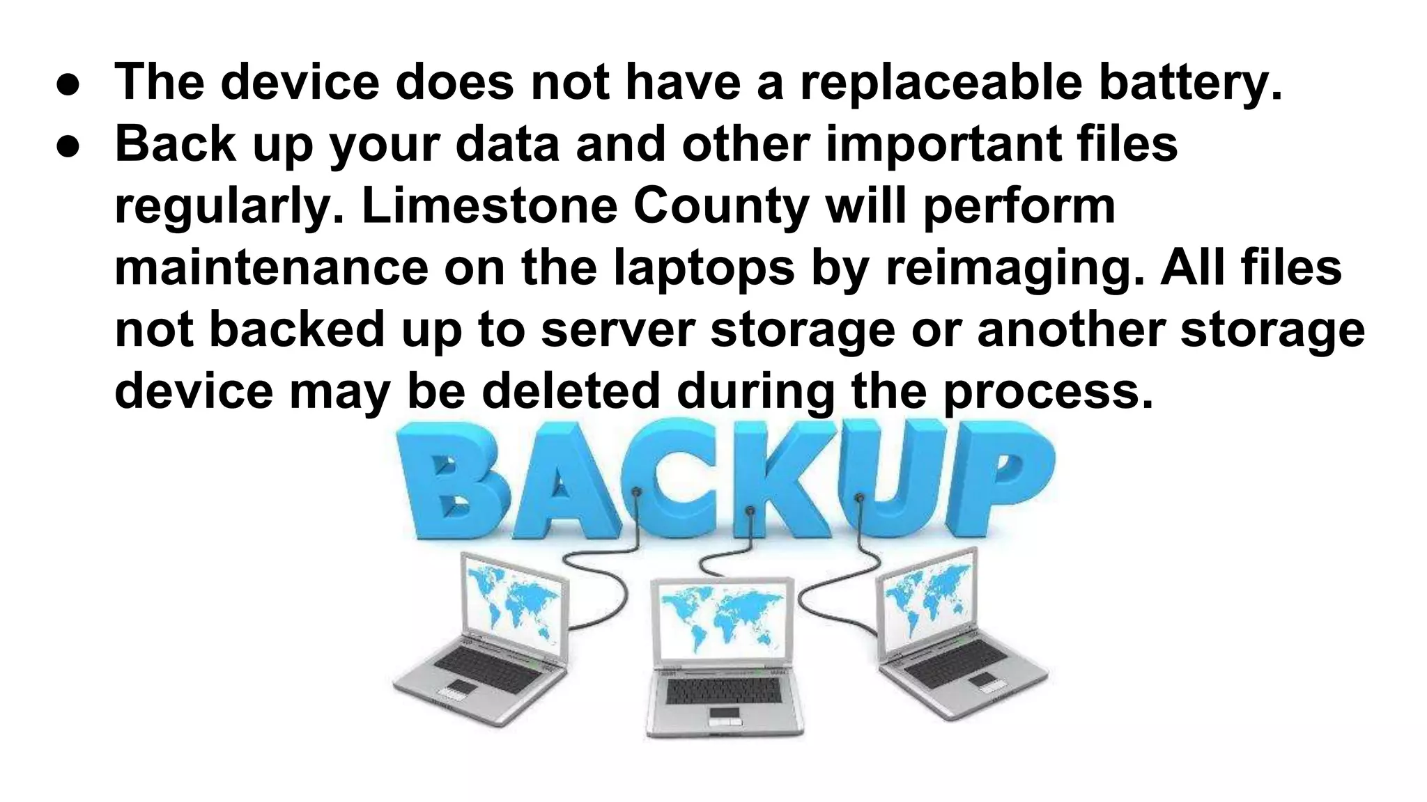 ● The device does not have a replaceable battery.
● Back up your data and other important files
regularly. Limestone County will perform
maintenance on the laptops by reimaging. All files
not backed up to server storage or another storage
device may be deleted during the process.
 