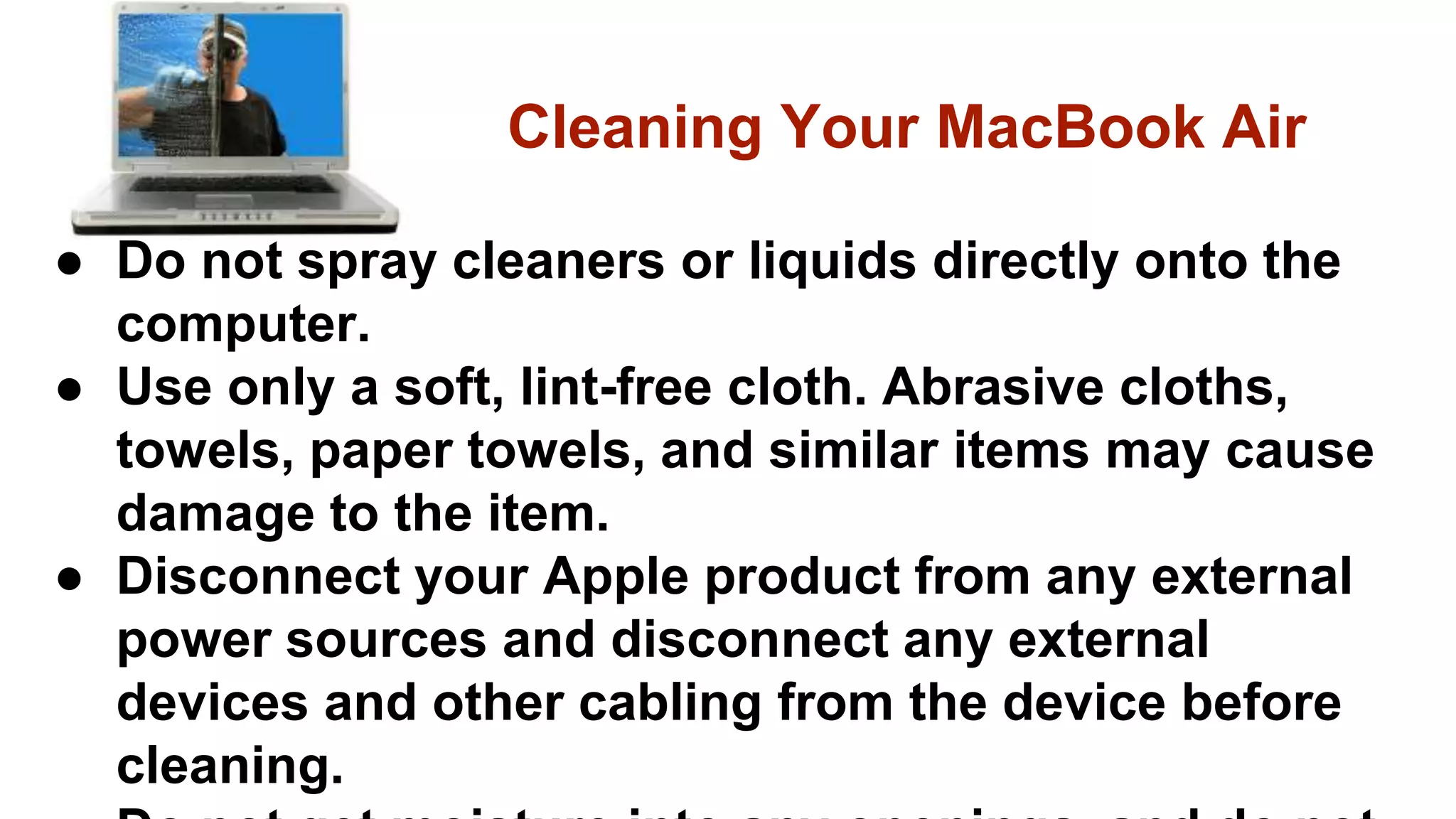 ● Do not spray cleaners or liquids directly onto the
computer.
● Use only a soft, lint-free cloth. Abrasive cloths,
towels, paper towels, and similar items may cause
damage to the item.
● Disconnect your Apple product from any external
power sources and disconnect any external
devices and other cabling from the device before
cleaning.
Cleaning Your MacBook Air
 