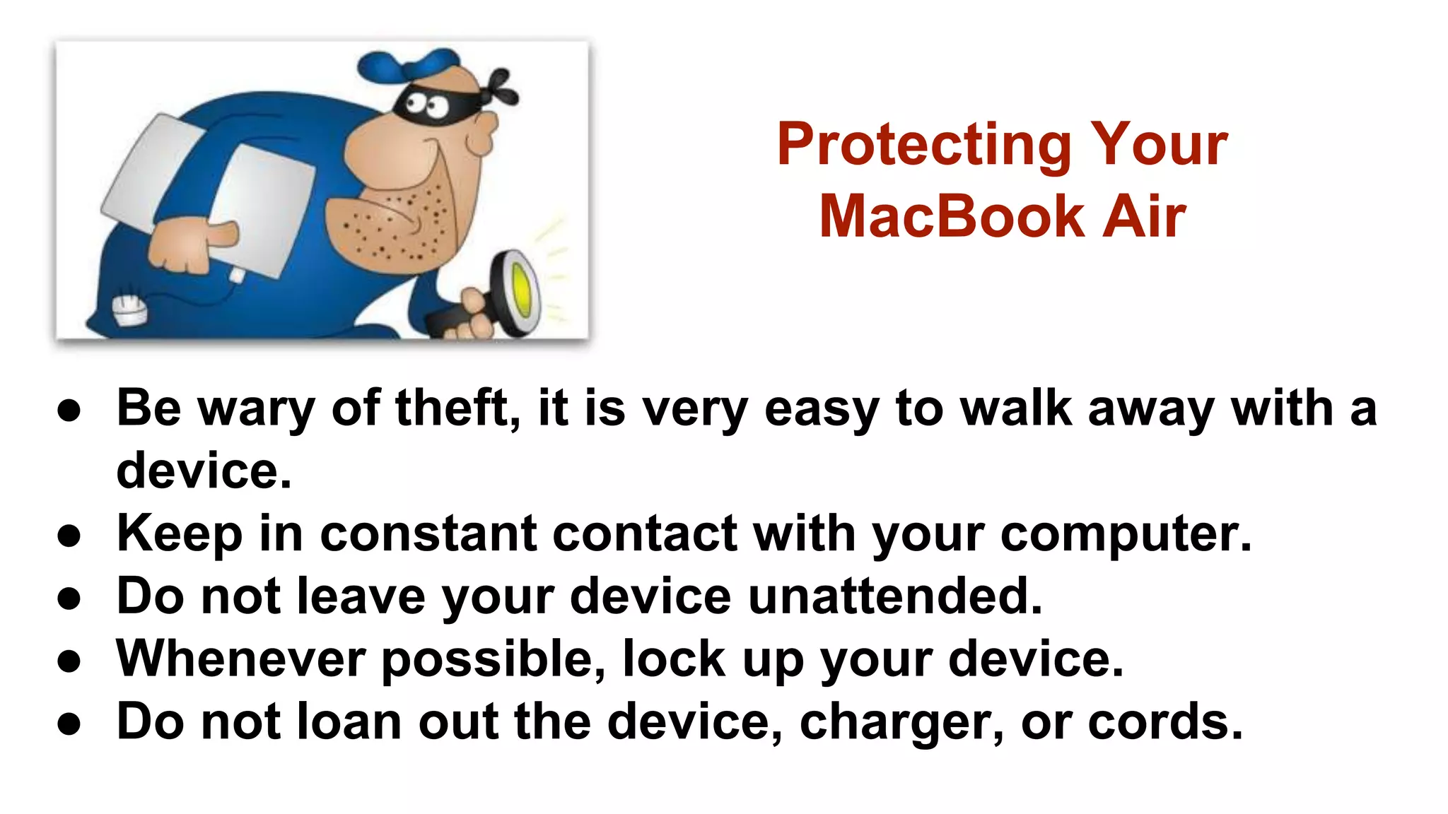 ● Be wary of theft, it is very easy to walk away with a
device.
● Keep in constant contact with your computer.
● Do not leave your device unattended.
● Whenever possible, lock up your device.
● Do not loan out the device, charger, or cords.
Protecting Your
MacBook Air
 