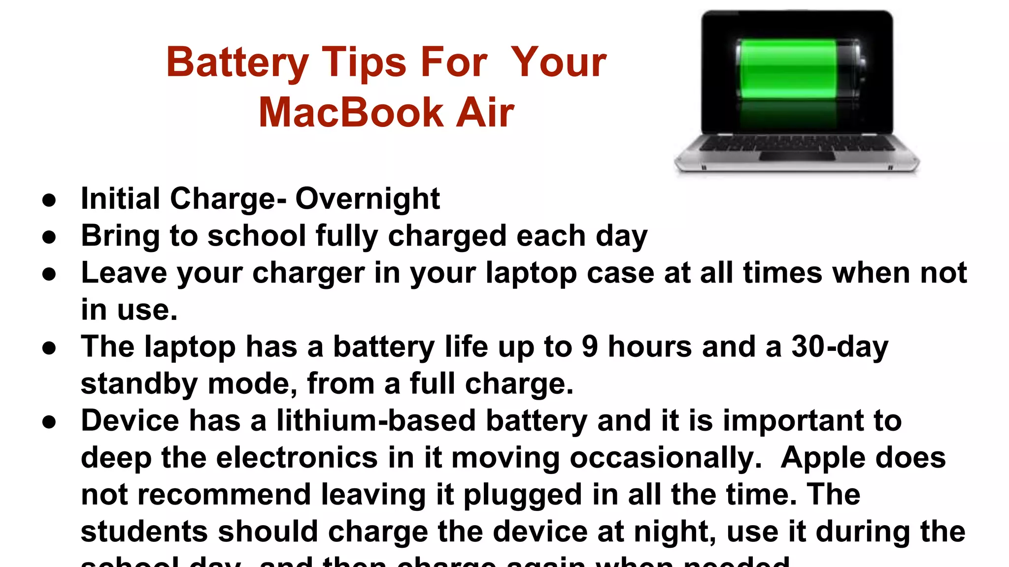 ● Initial Charge- Overnight
● Bring to school fully charged each day
● Leave your charger in your laptop case at all times when not
in use.
● The laptop has a battery life up to 9 hours and a 30-day
standby mode, from a full charge.
● Device has a lithium-based battery and it is important to
deep the electronics in it moving occasionally. Apple does
not recommend leaving it plugged in all the time. The
students should charge the device at night, use it during the
Battery Tips For Your
MacBook Air
 