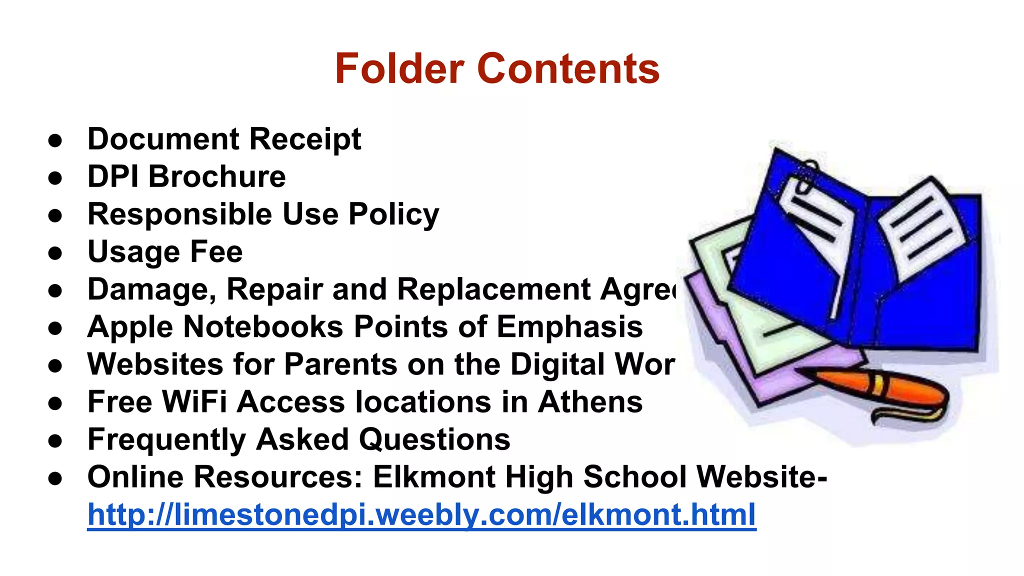 ● Document Receipt
● DPI Brochure
● Responsible Use Policy
● Usage Fee
● Damage, Repair and Replacement Agreement
● Apple Notebooks Points of Emphasis
● Websites for Parents on the Digital World
● Free WiFi Access locations in Athens
● Frequently Asked Questions
● Online Resources: Elkmont High School Website-
http://limestonedpi.weebly.com/elkmont.html
Folder Contents
 