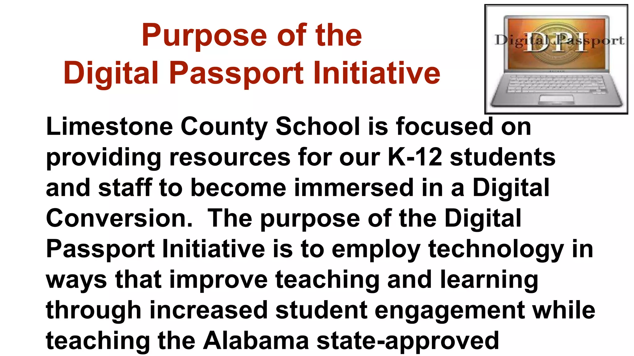 Limestone County School is focused on
providing resources for our K-12 students
and staff to become immersed in a Digital
Conversion. The purpose of the Digital
Passport Initiative is to employ technology in
ways that improve teaching and learning
through increased student engagement while
teaching the Alabama state-approved
Purpose of the
Digital Passport Initiative
 