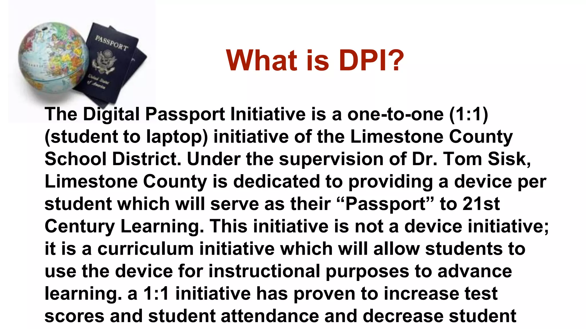 What is DPI?
The Digital Passport Initiative is a one-to-one (1:1)
(student to laptop) initiative of the Limestone County
School District. Under the supervision of Dr. Tom Sisk,
Limestone County is dedicated to providing a device per
student which will serve as their “Passport” to 21st
Century Learning. This initiative is not a device initiative;
it is a curriculum initiative which will allow students to
use the device for instructional purposes to advance
learning. a 1:1 initiative has proven to increase test
scores and student attendance and decrease student
 