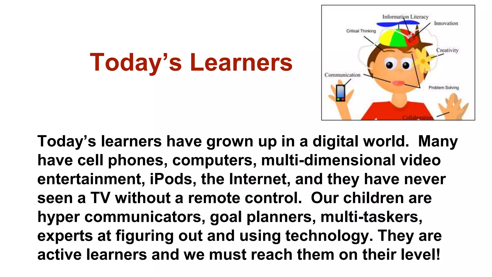 Today’s Learners
Today’s learners have grown up in a digital world. Many
have cell phones, computers, multi-dimensional video
entertainment, iPods, the Internet, and they have never
seen a TV without a remote control. Our children are
hyper communicators, goal planners, multi-taskers,
experts at figuring out and using technology. They are
active learners and we must reach them on their level!
 