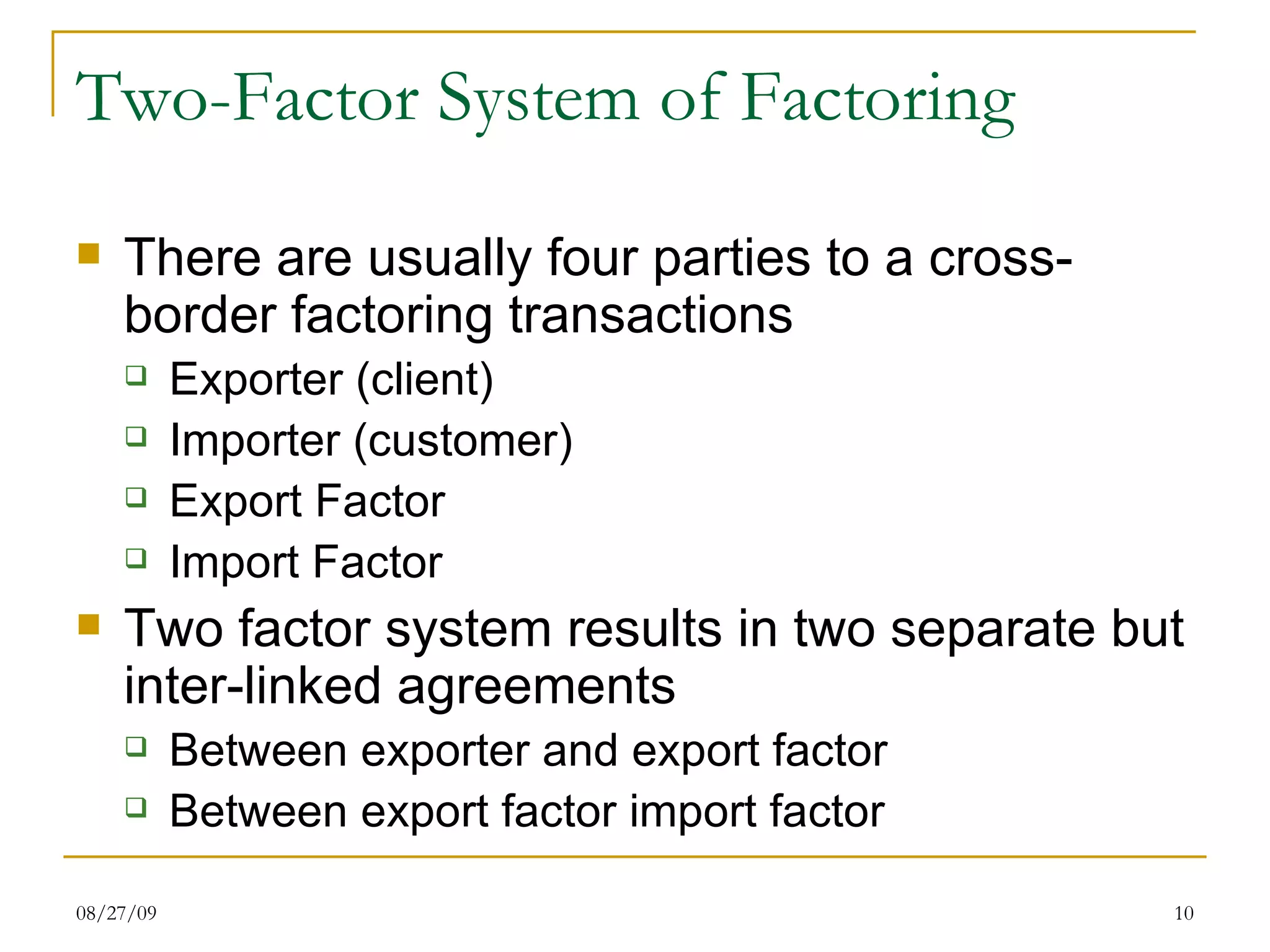 Two-Factor System of Factoring There are usually four parties to a cross-border factoring transactions Exporter (client) Importer (customer) Export Factor  Import Factor Two factor system results in two separate but inter-linked agreements Between exporter and export factor Between export factor import factor 