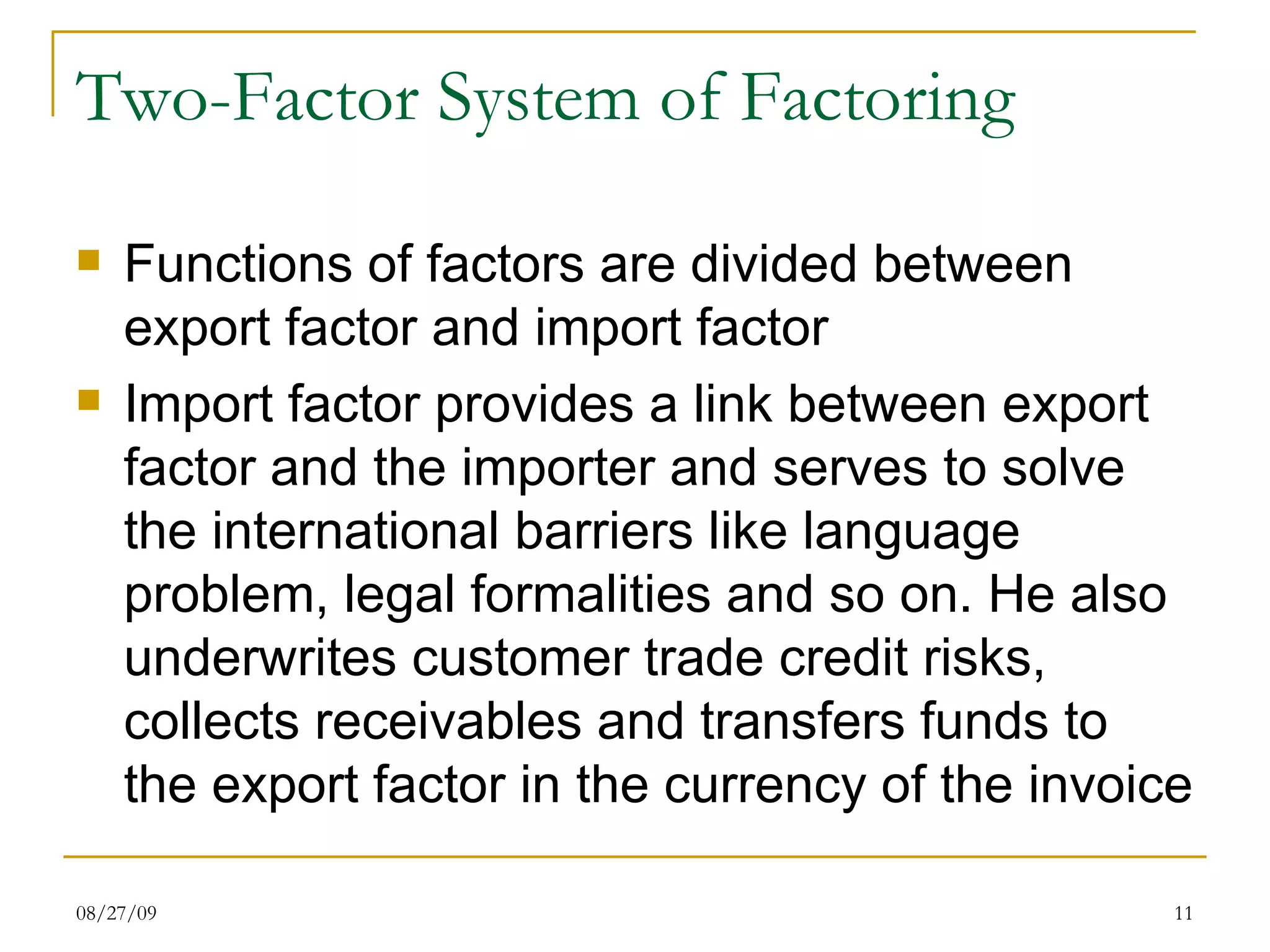 Two-Factor System of Factoring Functions of factors are divided between export factor and import factor Import factor provides a link between export factor and the importer and serves to solve the international barriers like language problem, legal formalities and so on. He also underwrites customer trade credit risks, collects receivables and transfers funds to the export factor in the currency of the invoice 