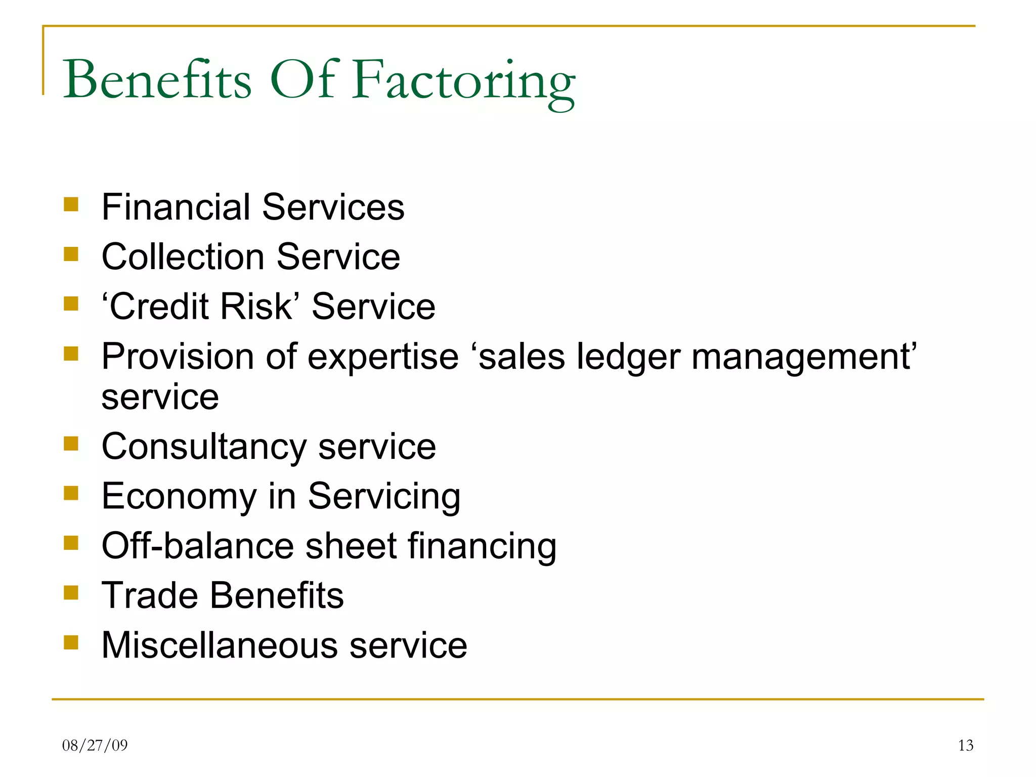 Benefits Of Factoring Financial Services Collection Service ‘ Credit Risk’ Service Provision of expertise ‘sales ledger management’ service Consultancy service Economy in Servicing Off-balance sheet financing Trade Benefits Miscellaneous service 