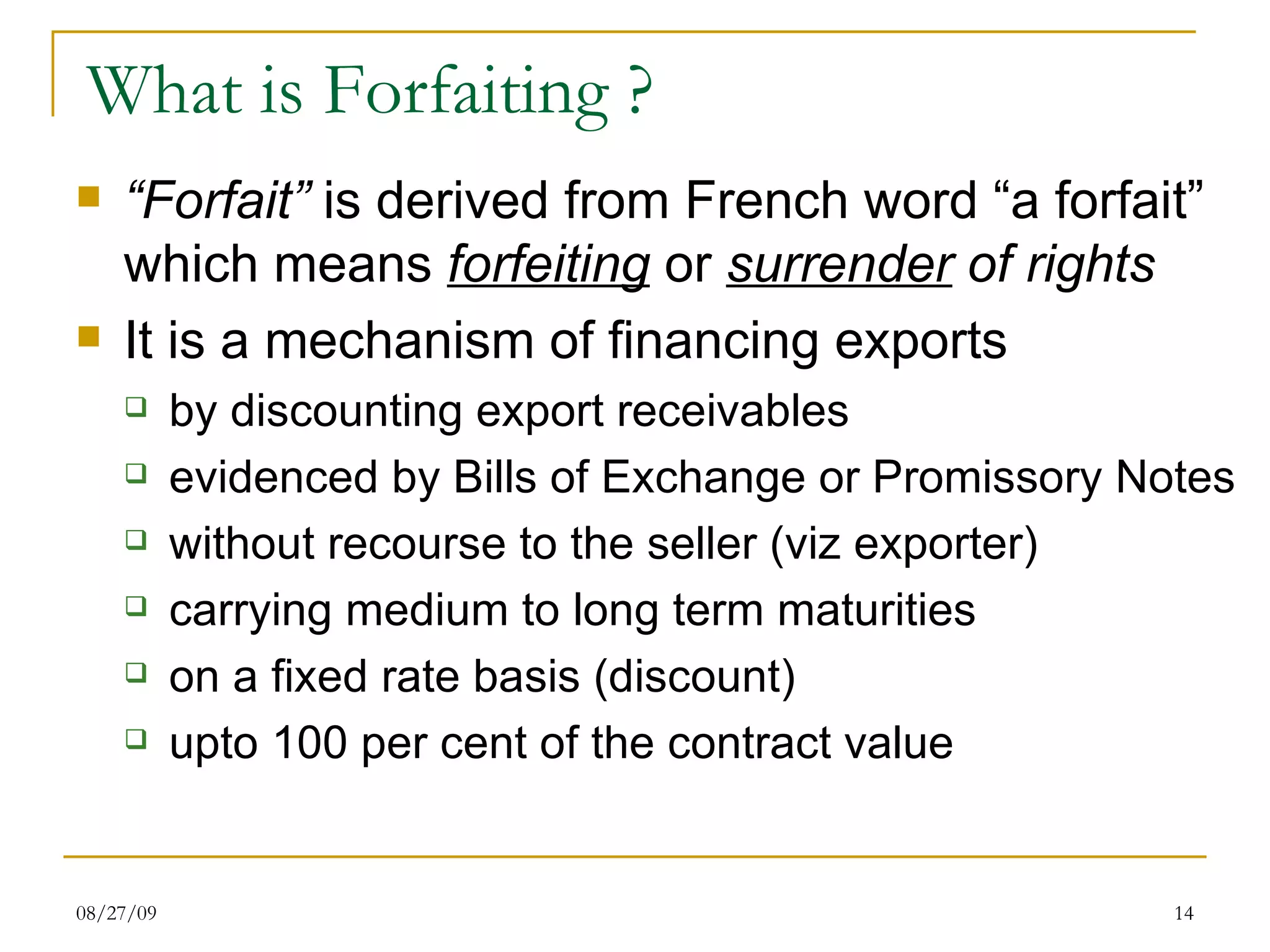 What is Forfaiting ? “ Forfait”  is derived from French word “a forfait” which means  forfeiting  or  surrender  of rights It is a mechanism of financing   exports by discounting export receivables evidenced by Bills of Exchange or Promissory Notes without recourse to the seller (viz exporter) carrying medium to long term maturities on a fixed rate basis (discount) upto 100 per cent of the contract value 