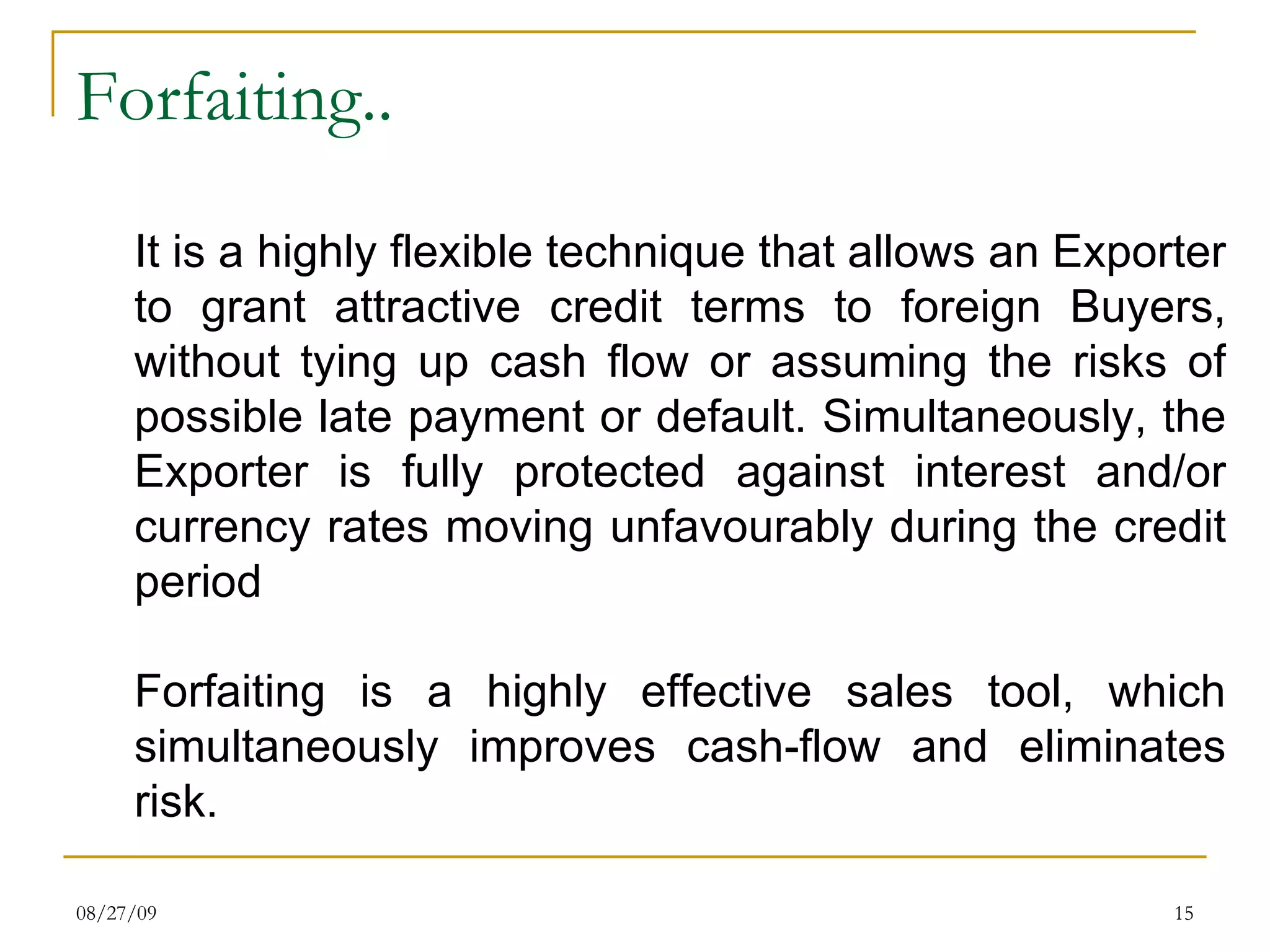 Forfaiting.. It is a highly flexible technique that allows an Exporter to grant attractive credit terms to foreign Buyers, without tying up cash flow or assuming the risks of possible late payment or default. Simultaneously, the Exporter is fully protected against interest and/or currency rates moving unfavourably during the credit period  Forfaiting is a highly effective sales tool, which simultaneously improves cash-flow and eliminates risk. 