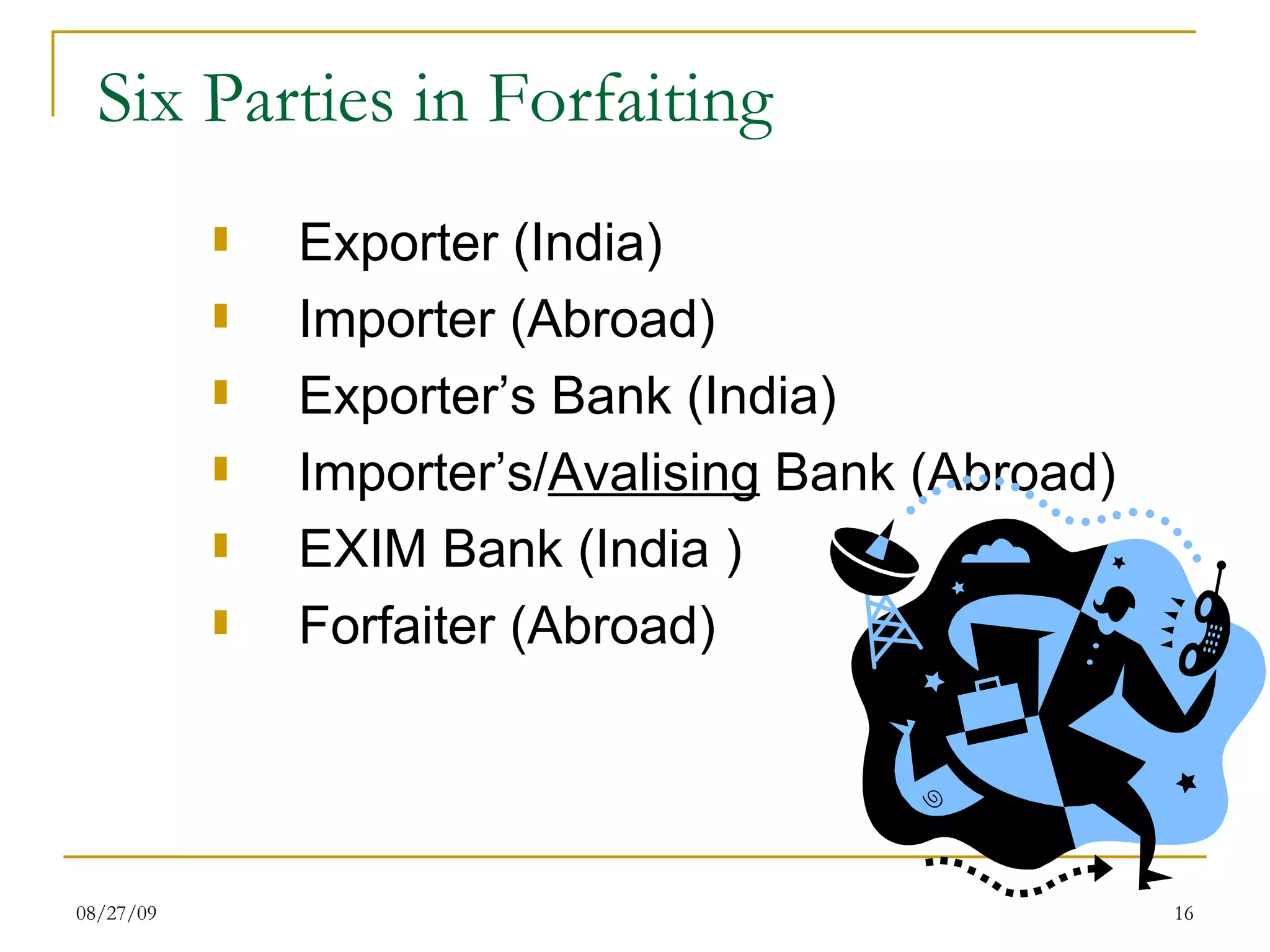 Six Parties in Forfaiting Exporter (India) Importer (Abroad) Exporter’s Bank (India) Importer’s/ Avalising  Bank (Abroad)  EXIM Bank (India ) Forfaiter (Abroad) 