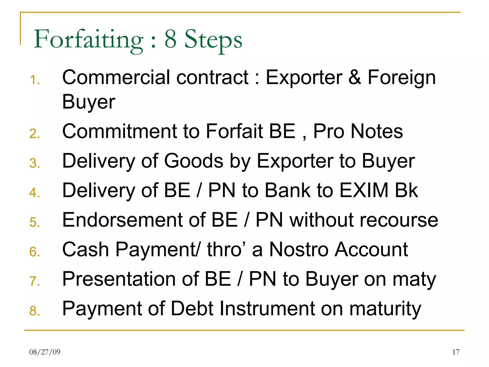 Forfaiting : 8 Steps Commercial contract : Exporter & Foreign Buyer Commitment to Forfait BE , Pro Notes Delivery of Goods by Exporter to Buyer Delivery of BE / PN to Bank to EXIM Bk Endorsement of BE / PN without recourse Cash Payment/ thro’ a Nostro Account Presentation of BE / PN to Buyer on maty Payment of Debt Instrument on maturity 