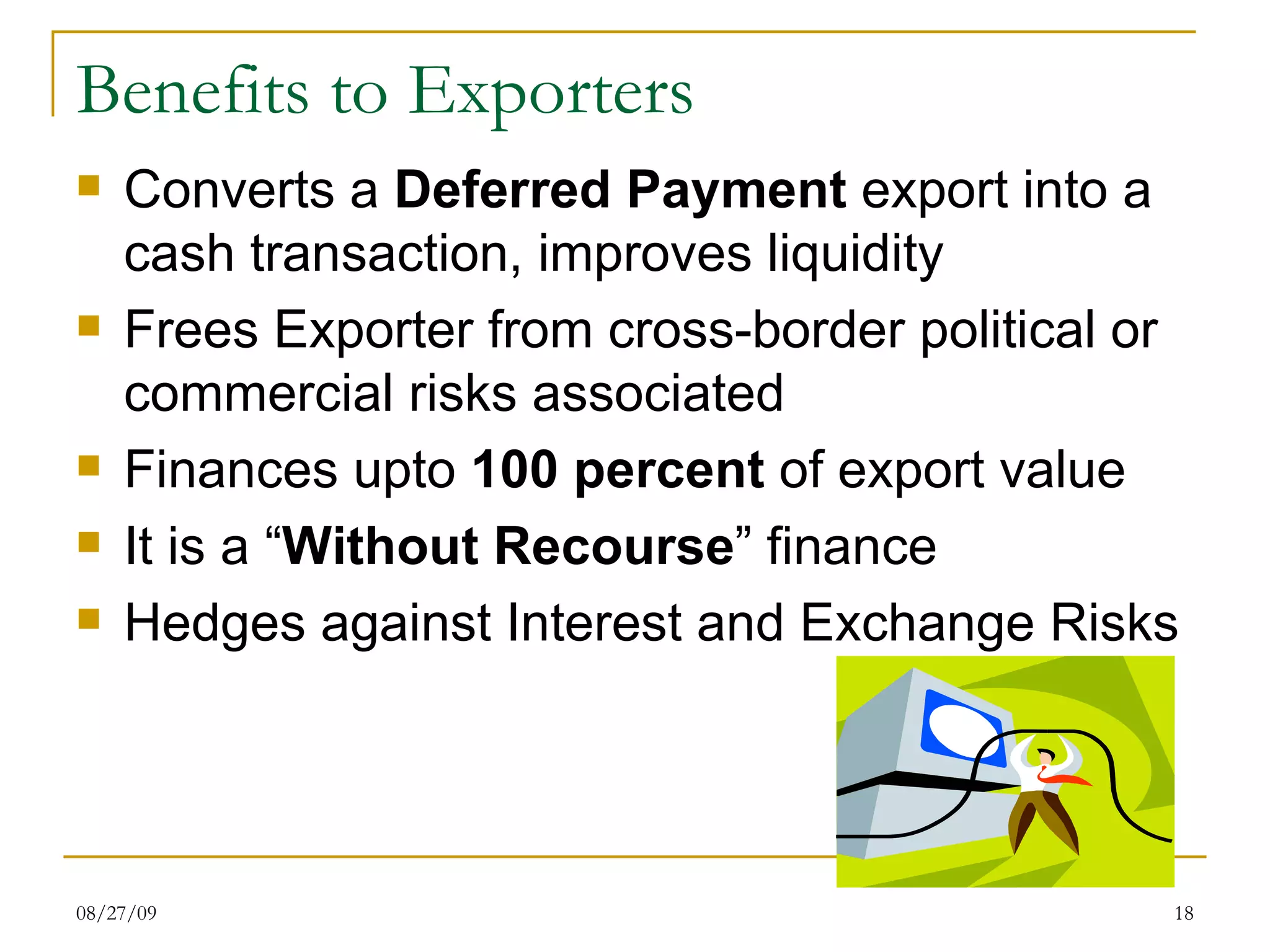 Benefits to Exporters Converts a  Deferred Payment  export into a cash transaction, improves liquidity Frees Exporter from cross-border political or commercial risks associated  Finances upto  100 percent  of export value It is a “ Without Recourse ” finance Hedges against Interest and Exchange Risks  