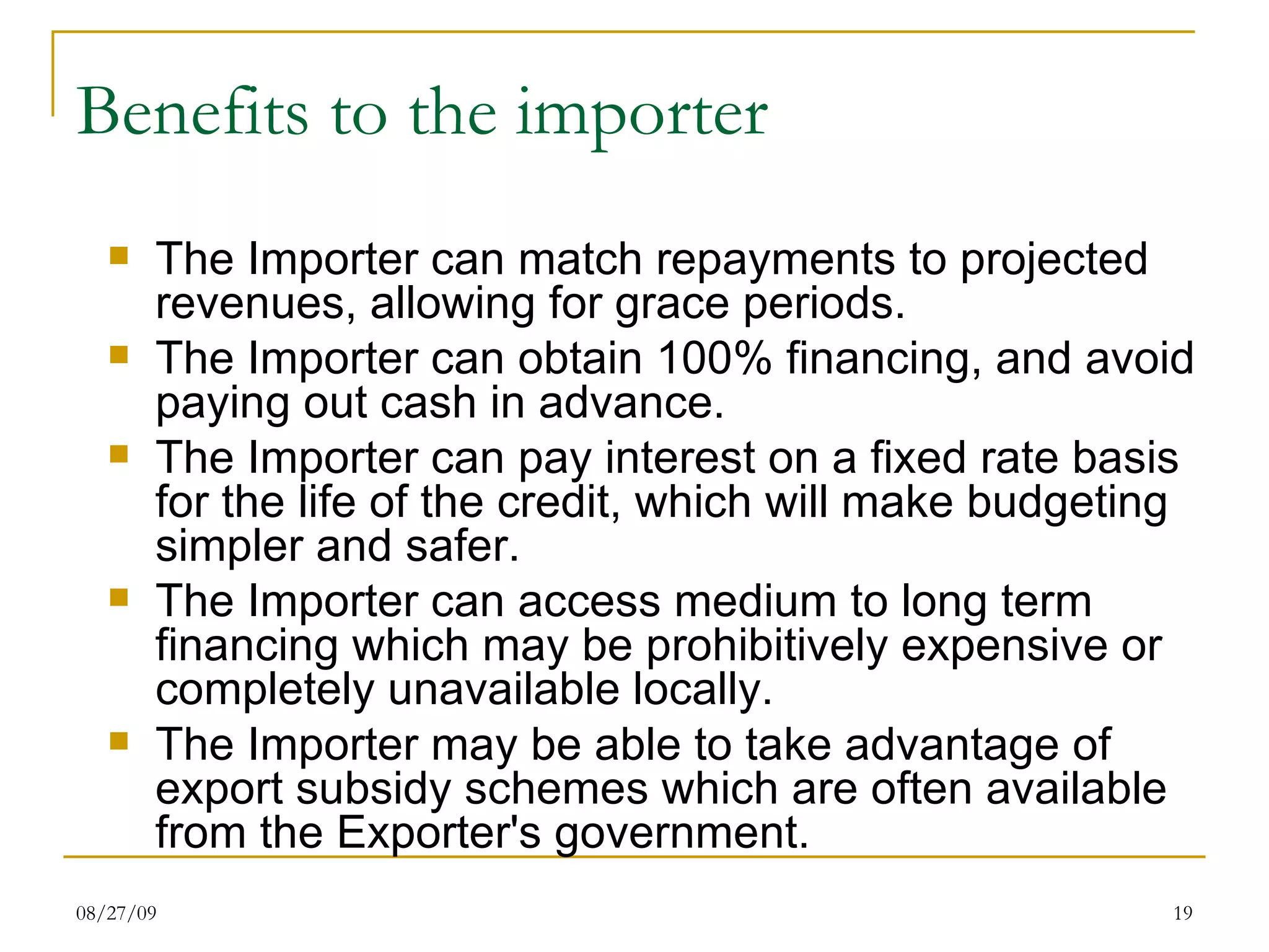 Benefits to the importer  The Importer can match repayments to projected revenues, allowing for grace periods.  The Importer can obtain 100% financing, and avoid paying out cash in advance.  The Importer can pay interest on a fixed rate basis for the life of the credit, which will make budgeting simpler and safer.  The Importer can access medium to long term financing which may be prohibitively expensive or completely unavailable locally.  The Importer may be able to take advantage of export subsidy schemes which are often available from the Exporter's government.  