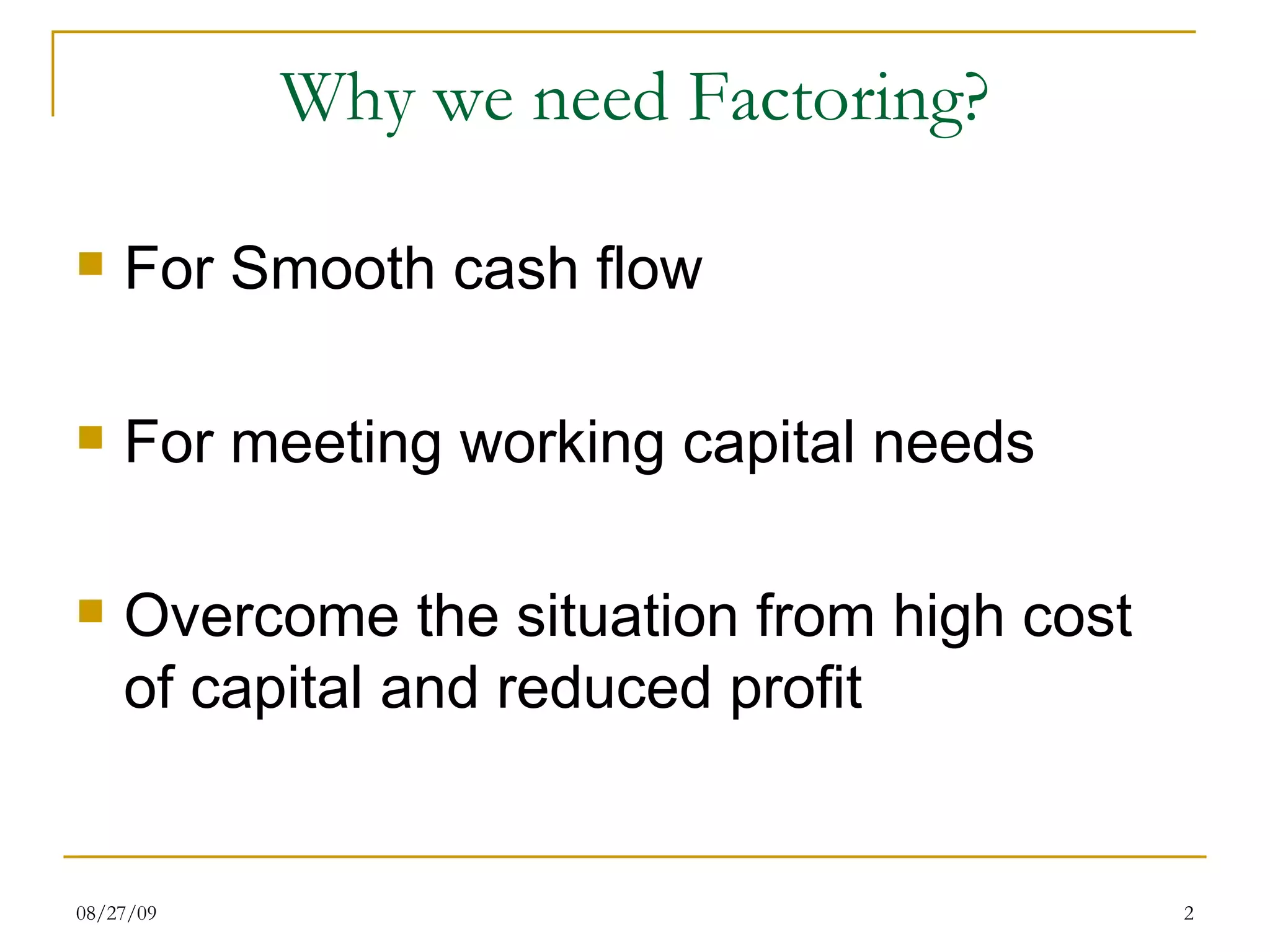 Why we need Factoring? For Smooth cash flow For meeting working capital needs Overcome the situation from high cost of capital and reduced profit 