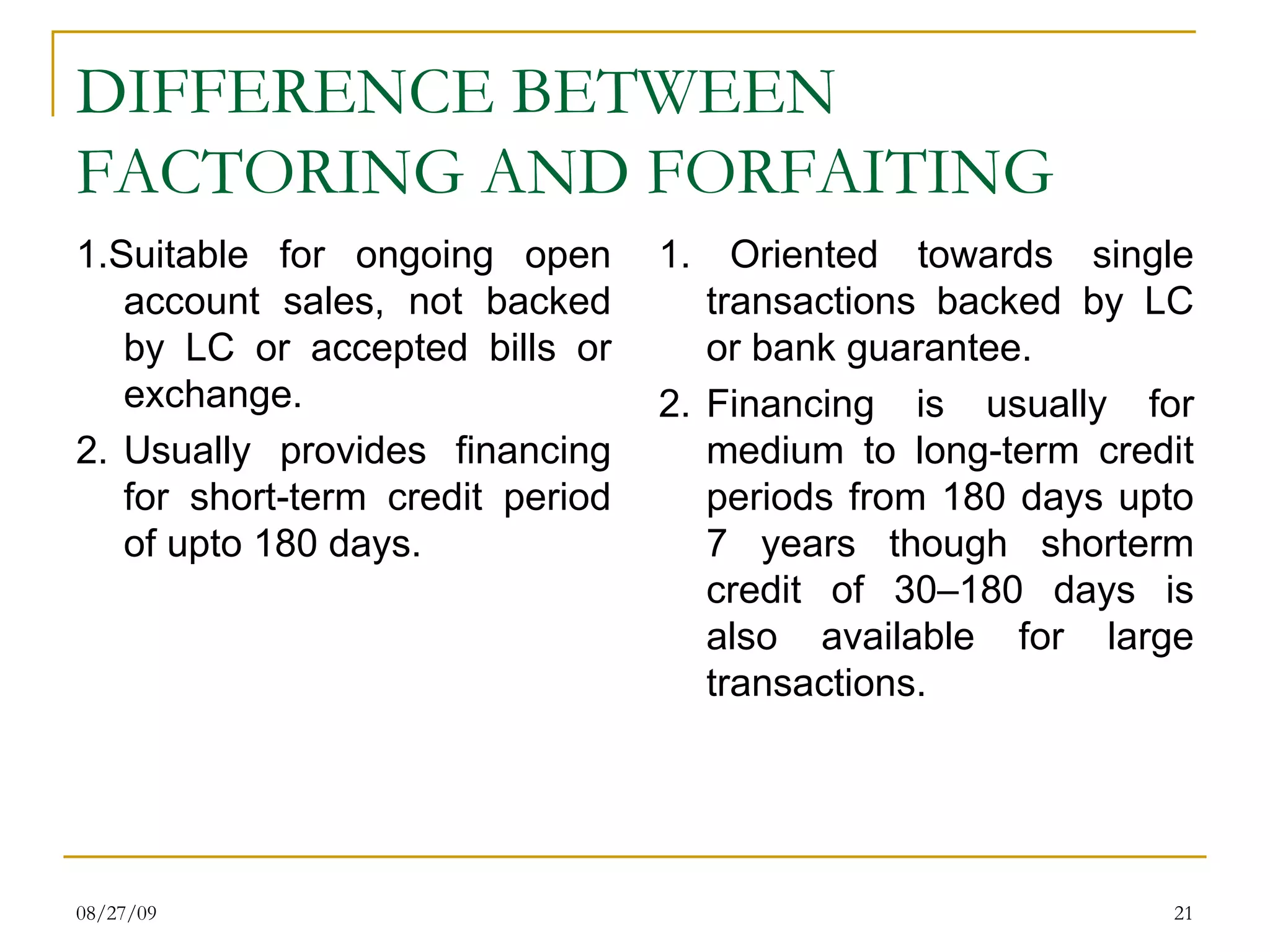 DIFFERENCE BETWEEN FACTORING AND FORFAITING   1.Suitable for ongoing open account sales, not backed by LC or accepted bills or exchange. 2. Usually provides financing for short-term credit period of upto 180 days. 1. Oriented towards single transactions backed by LC or bank guarantee. 2. Financing is usually for medium to long-term credit periods from 180 days upto 7 years though shorterm credit of 30–180 days is also available for large transactions. 