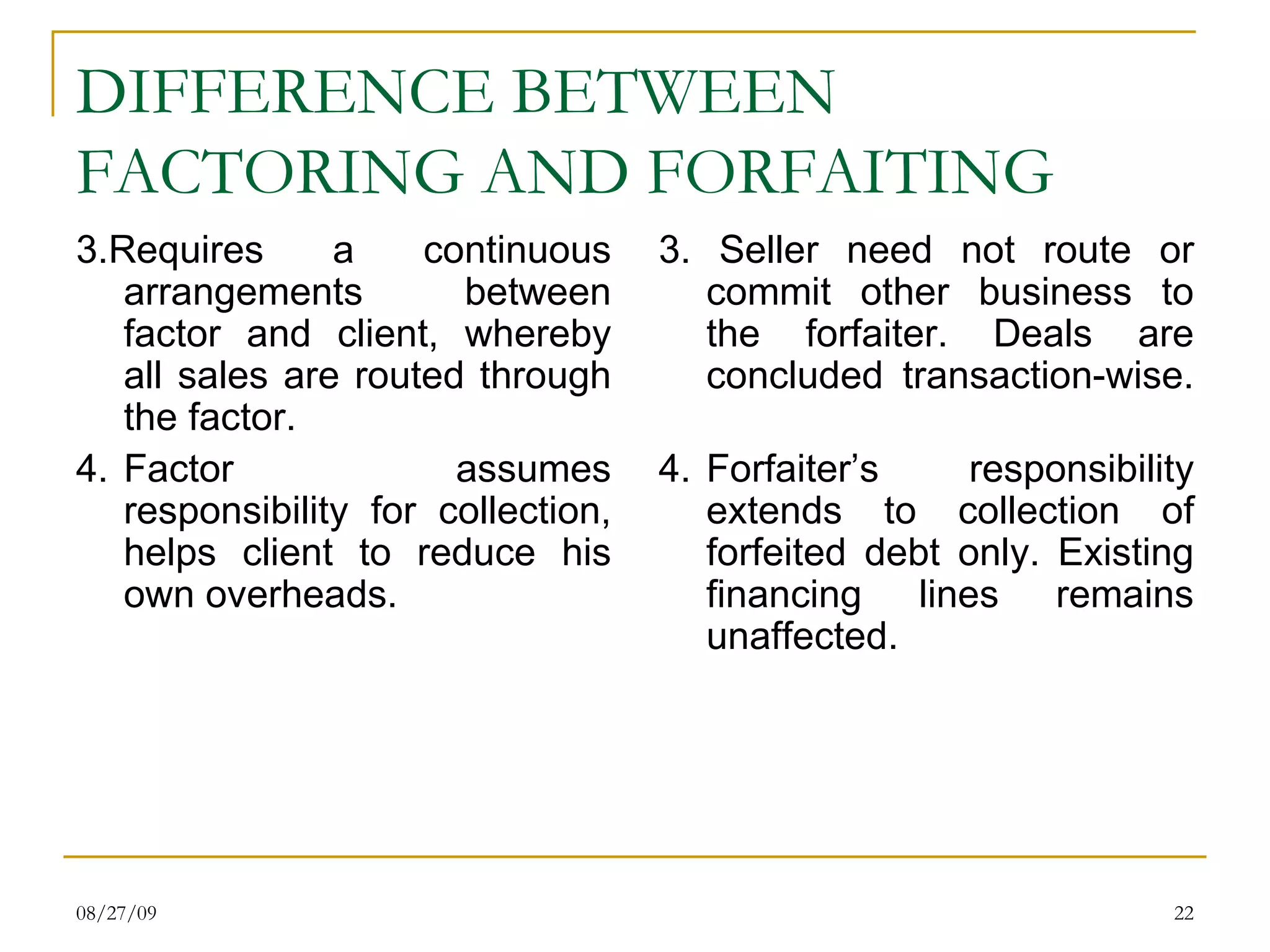 DIFFERENCE BETWEEN FACTORING AND FORFAITING 3.Requires a continuous arrangements between factor and client, whereby all sales are routed through the factor. 4. Factor assumes responsibility for collection, helps client to reduce his own overheads. 3. Seller need not route or commit other business to the forfaiter. Deals are concluded transaction-wise. 4. Forfaiter’s responsibility extends to collection of forfeited debt only. Existing financing lines remains unaffected. 