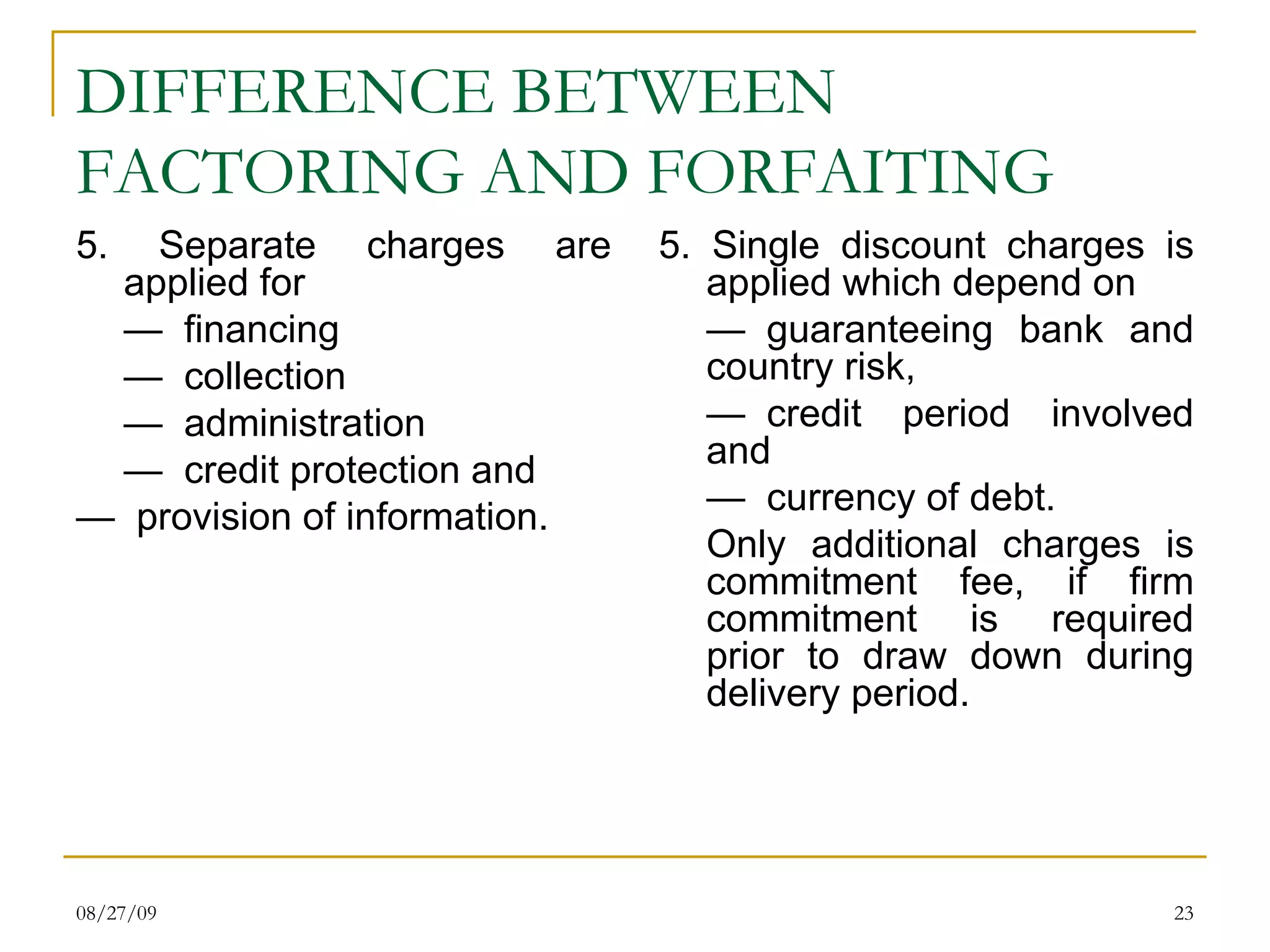 DIFFERENCE BETWEEN FACTORING AND FORFAITING 5. Separate charges are applied for  —   financing —   collection —   administration —   credit protection and  —   provision of information. 5. Single discount charges is applied which depend on —   guaranteeing bank and country risk, —   credit period involved and  —   currency of debt.  Only additional charges is commitment fee, if firm commitment is required prior to draw down during delivery period.  