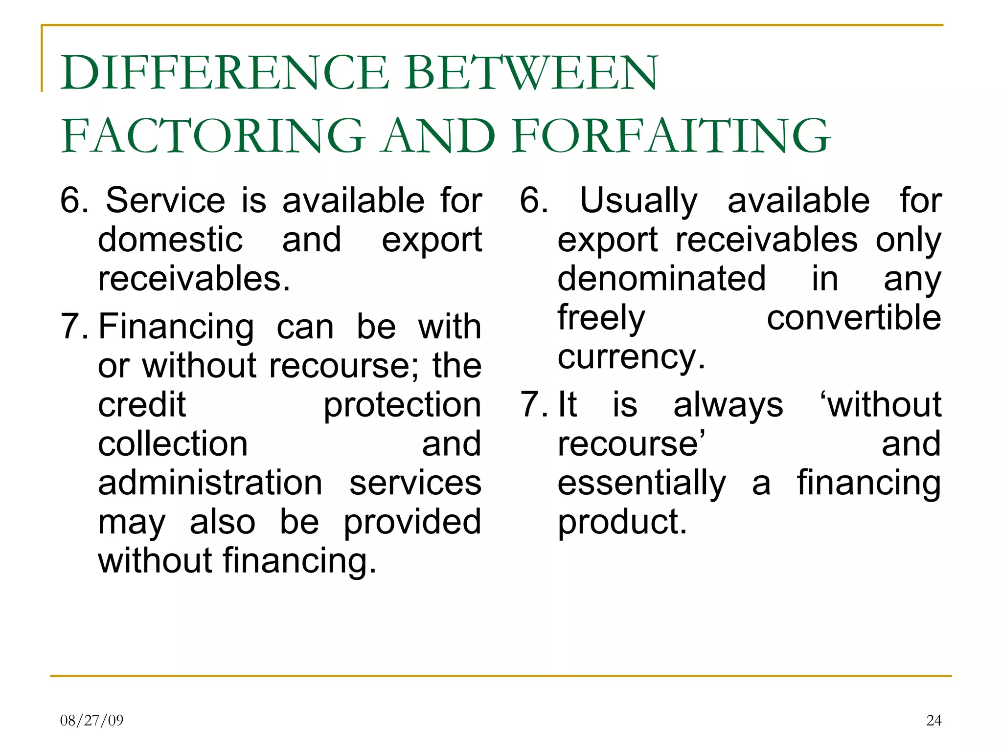 DIFFERENCE BETWEEN FACTORING AND FORFAITING 6. Service is available for domestic and export receivables. 7. Financing can be with or without recourse; the credit protection collection and administration services may also be provided without financing. 6. Usually available for export receivables only denominated in any freely convertible currency. 7. It is always ‘without recourse’ and essentially a financing product. 