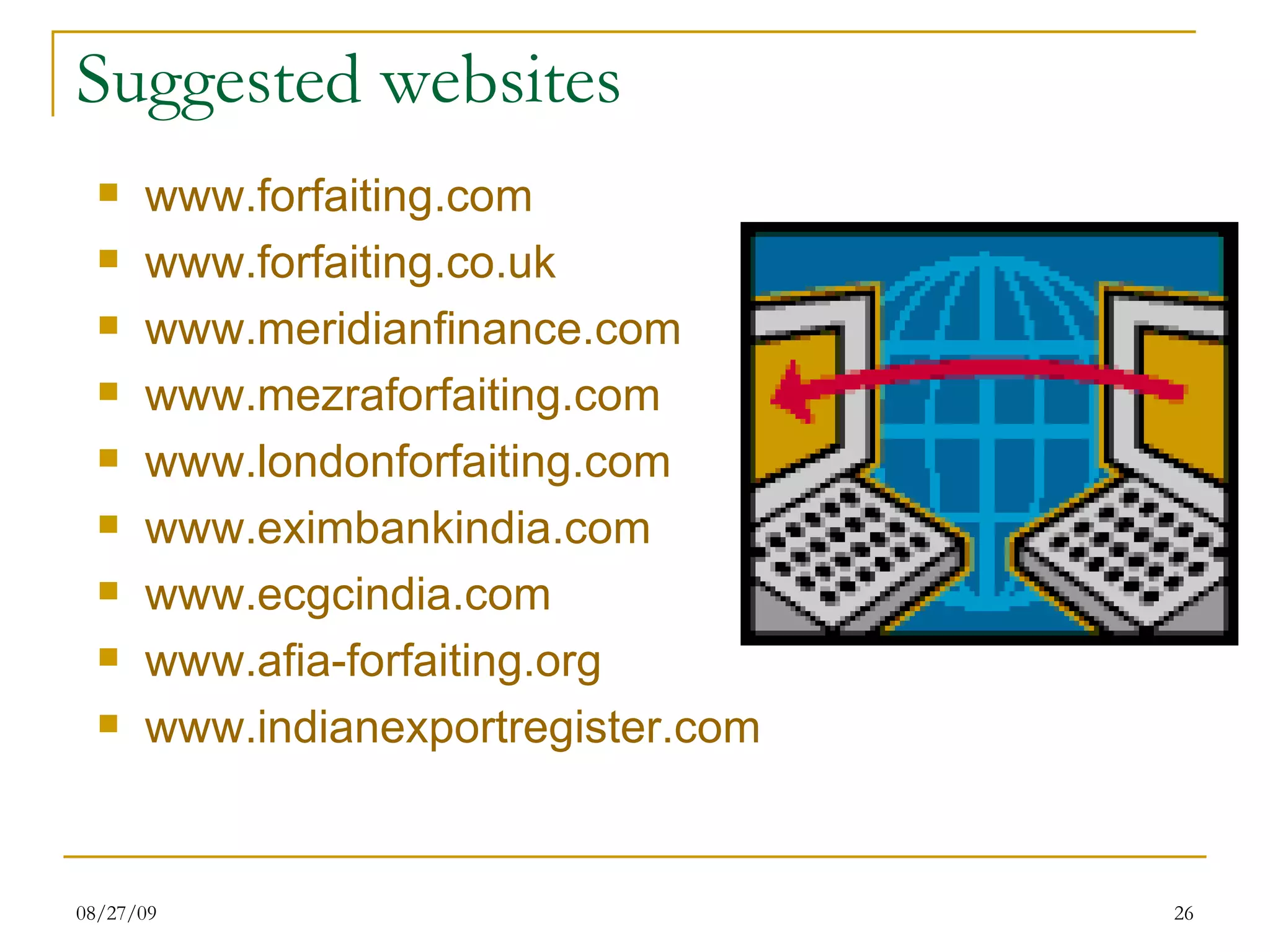 Suggested websites www.forfaiting.com www.forfaiting.co.uk www.meridianfinance.com www.mezraforfaiting.com www.londonforfaiting.com www.eximbankindia.com www.ecgcindia.com www.afia-forfaiting.org www.indianexportregister.com 