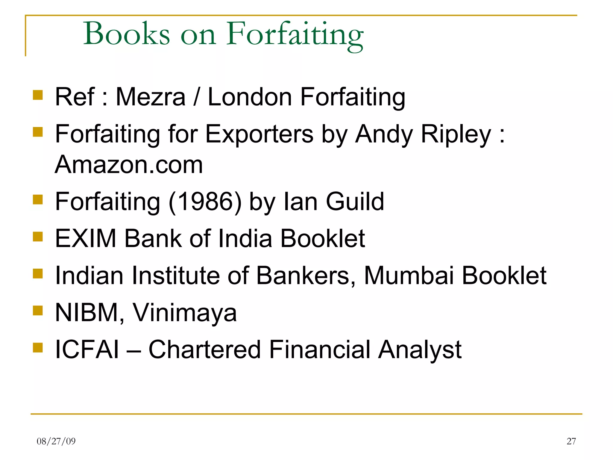 Books on Forfaiting Ref : Mezra / London Forfaiting Forfaiting for Exporters by Andy Ripley : Amazon.com Forfaiting (1986) by Ian Guild EXIM Bank of India Booklet Indian Institute of Bankers, Mumbai Booklet NIBM, Vinimaya ICFAI – Chartered Financial Analyst 