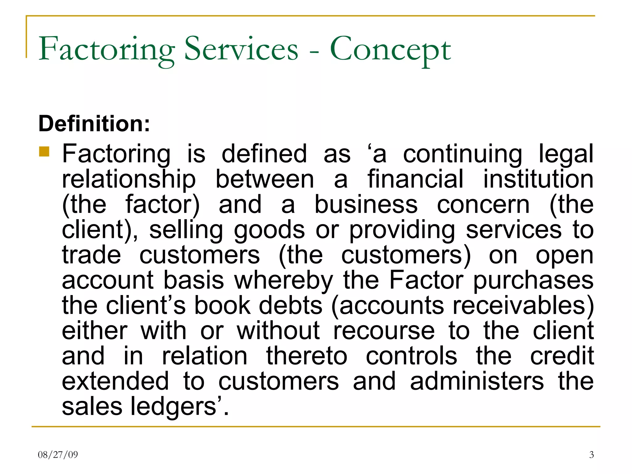 Factoring Services - Concept Definition: Factoring is defined as ‘a continuing legal relationship between a financial institution (the factor) and a business concern (the client), selling goods or providing services to trade customers (the customers) on open account basis whereby the Factor purchases the client’s book debts (accounts receivables) either with or without recourse to the client and in relation thereto controls the credit extended to customers and administers the sales ledgers’. 