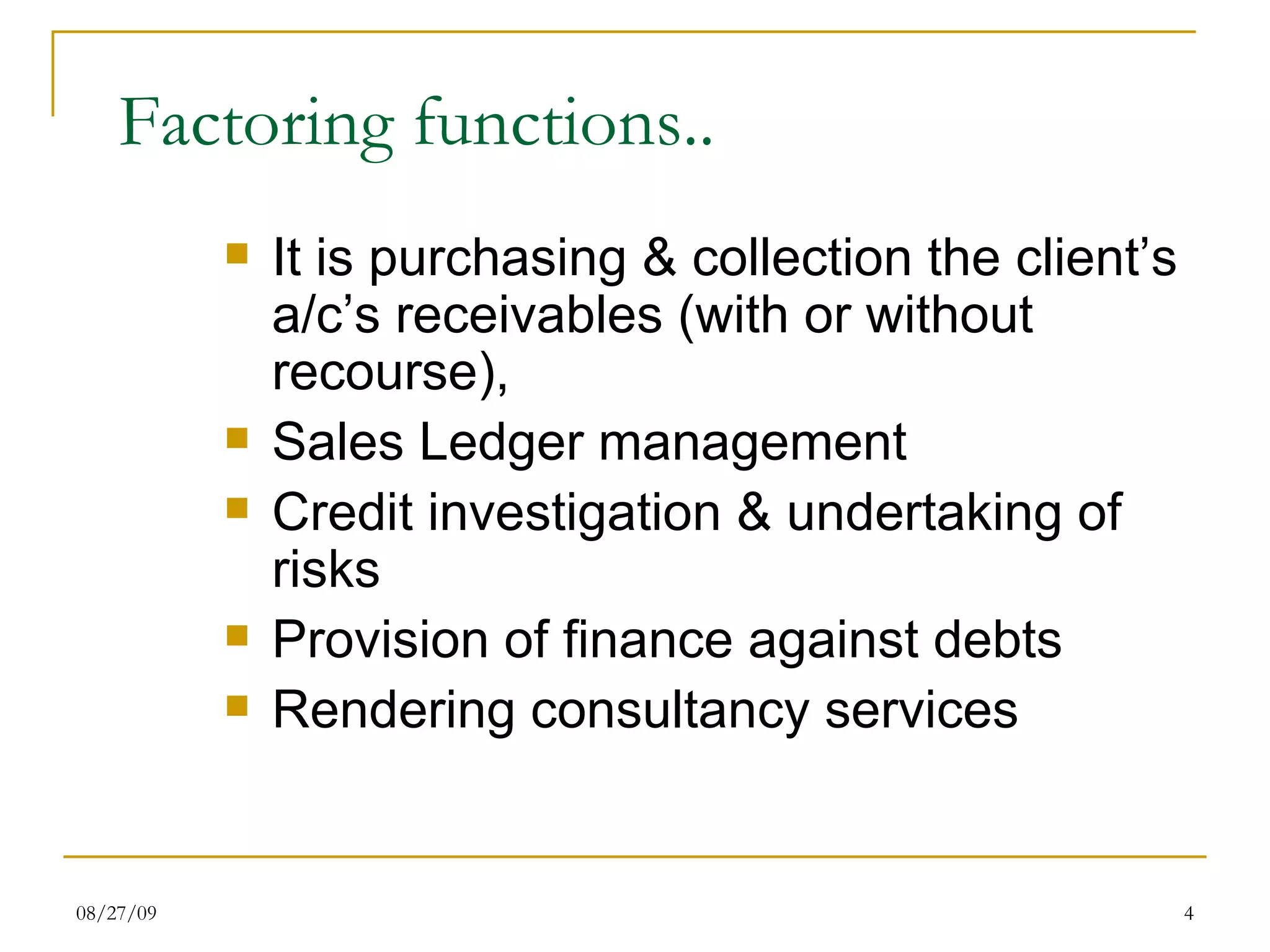 Factoring functions.. It is purchasing & collection the client’s a/c’s receivables (with or without recourse), Sales Ledger management Credit investigation & undertaking of risks Provision of finance against debts Rendering consultancy services 