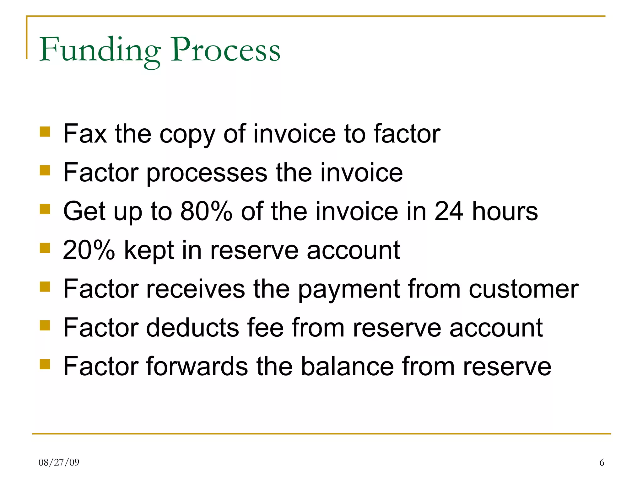 Funding Process Fax the copy of invoice to factor Factor processes the invoice Get up to 80% of the invoice in 24 hours 20% kept in reserve account Factor receives the payment from customer Factor deducts fee from reserve account Factor forwards the balance from reserve 