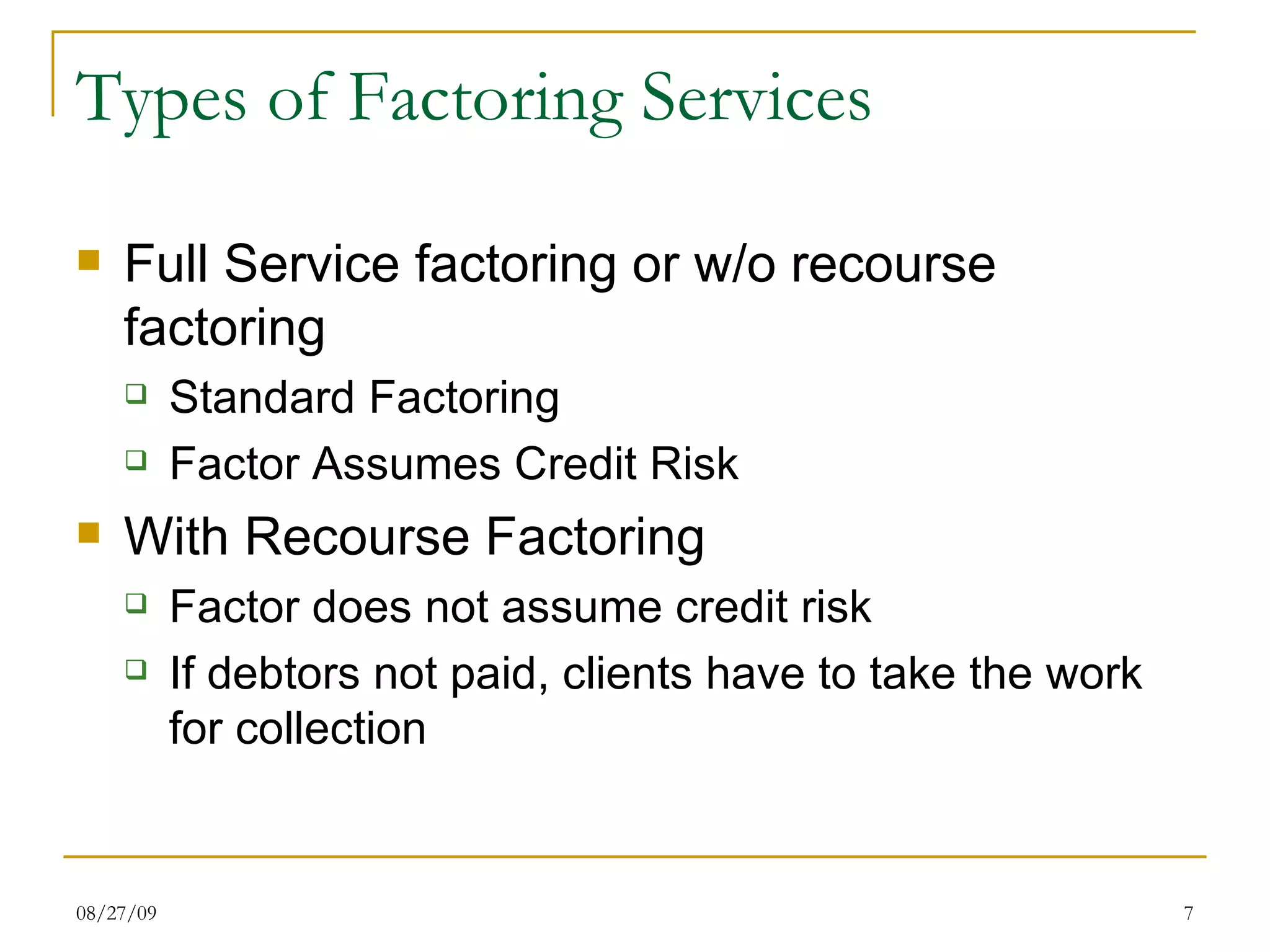 Types of Factoring Services Full Service factoring or w/o recourse factoring Standard Factoring  Factor Assumes Credit Risk With Recourse Factoring Factor does not assume credit risk If debtors not paid, clients have to take the work for collection 