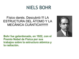 NIELS BOHR
Físico danés. Descubrió !!! LA
ESTRUCTURA DEL ÁTOMO Y LA
MECÁNICA CUÁNTICA!!!!!!!!
Bohr fue galardonado, en 1922, con el 
Premio Nobel de Física por sus 
trabajos sobre la estructura atómica y 
la radiación.
 