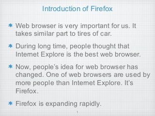 Introduction of Firefox
Web browser is very important for us. It
takes similar part to tires of car.
During long time, people thought that
Internet Explore is the best web browser.
Now, people’s idea for web browser has
changed. One of web browsers are used by
more people than Internet Explore. It’s
Firefox.
Firefox is expanding rapidly.
1
 