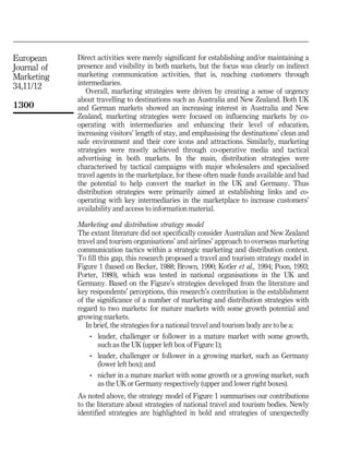 European     Direct activities were merely significant for establishing and/or maintaining a
Journal of   presence and visibility in both markets, but the focus was clearly on indirect
Marketing    marketing communication activities, that is, reaching customers through
             intermediaries.
34,11/12
                Overall, marketing strategies were driven by creating a sense of urgency
             about travelling to destinations such as Australia and New Zealand. Both UK
1300         and German markets showed an increasing interest in Australia and New
             Zealand, marketing strategies were focused on influencing markets by co-
             operating with intermediaries and enhancing their level of education,
             increasing visitors' length of stay, and emphasising the destinations' clean and
             safe environment and their core icons and attractions. Similarly, marketing
             strategies were mostly achieved through co-operative media and tactical
             advertising in both markets. In the main, distribution strategies were
             characterised by tactical campaigns with major wholesalers and specialised
             travel agents in the marketplace, for these often made funds available and had
             the potential to help convert the market in the UK and Germany. Thus
             distribution strategies were primarily aimed at establishing links and co-
             operating with key intermediaries in the marketplace to increase customers'
             availability and access to information material.

             Marketing and distribution strategy model
             The extant literature did not specifically consider Australian and New Zealand
             travel and tourism organisations' and airlines' approach to overseas marketing
             communication tactics within a strategic marketing and distribution context.
             To fill this gap, this research proposed a travel and tourism strategy model in
             Figure 1 (based on Becker, 1988; Brown, 1990; Kotler et al., 1994; Poon, 1993;
             Porter, 1980), which was tested in national organisations in the UK and
             Germany. Based on the Figure's strategies developed from the literature and
             key respondents' perceptions, this research's contribution is the establishment
             of the significance of a number of marketing and distribution strategies with
             regard to two markets: for mature markets with some growth potential and
             growing markets.
                In brief, the strategies for a national travel and tourism body are to be a:
                 .   leader, challenger or follower in a mature market with some growth,
                     such as the UK (upper left box of Figure 1);
                 .   leader, challenger or follower in a growing market, such as Germany
                     (lower left box); and
                 .   nicher in a mature market with some growth or a growing market, such
                     as the UK or Germany respectively (upper and lower right boxes).
             As noted above, the strategy model of Figure 1 summarises our contributions
             to the literature about strategies of national travel and tourism bodies. Newly
             identified strategies are highlighted in bold and strategies of unexpectedly
 