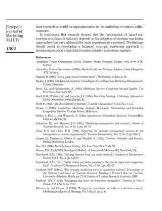European     later research, as could its appropriateness to the marketing of regions within
Journal of   countries.
Marketing       In conclusion, this research showed that the continuation of travel and
34,11/12     tourism as a dynamic industry depends on the adoption of strategic marketing
             approaches that were addressed by most organisations examined. The findings
             should assist in developing a balanced strategic marketing approach to
1302         positioning a nation's travel and tourism industry in overseas markets.
             References
             Australian Tourist Commission (1994a), Tourism Market Potential: Targets 1994-2000, ATC,
                  Sydney.
             Australian Tourist Commission (1994b), Market Profile and Strategic Analysis: United Kingdom,
                  ATC, Sydney.
             Bagnall, D. (1996), ``Razor gang creates tourism jitters'', The Bulletin, 25 June, p. 46.
             Becker, J. (1988), Marketing-Konzeption: Grundlagen des strategischen Marketing-Managements,
                  Vahlen, Munchen.
                                È
             Berry, L.L. and Parasuraman, A. (1991), Marketing Services: Competing through Quality, The
                   Free Press, New York, NY.
             Boyd, H.W., Walker, O.C. and Larreche, J.-C. (1995), Marketing Strategy: A Strategic Approach to
                   Global Orientation, Irwin, Chicago, IL.
             Brett, P. (1992), ``The development of tourism'', Tourism Management, Vol. 13 No. 1, p. 5.
             Brown, L. (1990), Competitive Marketing Strategy: Developing, Maintaining and Defending
                  Competitive Position, Thomas Nelson, Melbourne.
             Butler, J., Rice, L. and Wagstaff, A. (1963), Quantitative Naturalistic Research, Prentice-Hall,
                   Englewood Cliffs, NJ.
             Calantone, R.J. and Mazanec, J.A. (1991), ``Marketing management and tourism'', Annals of
                   Tourism Research, Vol. 18 No. 1, pp. 101-19.
             Chon, K.-S. and Olsen, M.D. (1990), ``Applying the strategic management process in the
                  management of tourism organisations'', Tourism Management, Vol. 11 No. 3, pp. 206-13.
             Cooper, D., Fletcher, J., Gilbert, D. and Wanhill, S. (1993), Tourism: Principles and Practice,
                  Pitman Publishing, London.
             Day, G.S. (1990), Market Driven Strategy, The Free Press, New York, NY.
             Denzin, N.K. (Ed.) (1978), Sociological Methods. A Sourcebook, McGraw-Hill, New York, NY.
             Eisenhardt, K.M. (1989), ``Building theories from case study research'', Academy of Management
                   Review, Vol. 14 No. 4, pp. 532-50.
             Eisenhardt, K.M. (1991), ``Better stories and better constructs: the case for rigor and comparative
                   logic'', Academy of Management Review, Vol. 16 No. 3, pp. 620-27.
             Faulkner, H.W. (1993a), ``The strategic marketing myth in Australian tourism'', Proceedings of
                  the National Conference on Tourism Research: Building a Research Base in Tourism,
                  University of Sydney, March, pp. 27-36, Bureau of Tourism Research, Canberra, 1993.
             Faulkner, H.W. (1993b), ``Marketing that takes the long-term perspective'', Tourism & Travel
                  Review, Vol. 1 No. 8, pp. 10-11.
             Gilmore, A. and Carson, D. (1996), ```Integrative' qualitative methods in a services context'',
                  Marketing Intelligence & Planning, Vol. 14 No. 6, pp. 21-6.
 