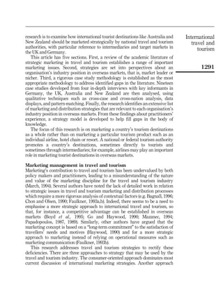 research is to examine how international tourist destinations like Australia and     International
New Zealand should be marketed strategically by national travel and tourism             travel and
authorities, with particular reference to intermediaries and target markets in             tourism
the UK and Germany.
   This article has five sections. First, a review of the academic literature of
strategic marketing in travel and tourism establishes a range of important
marketing issues. Second, strategies are set into perspectives about an                    1291
organisation's industry position in overseas markets, that is, market leader or
nicher. Third, a rigorous case study methodology is established as the most
appropriate methodology to address identified gaps in the literature. Nineteen
case studies developed from four in-depth interviews with key informants in
Germany, the UK, Australia and New Zealand are then analysed, using
qualitative techniques such as cross-case and cross-nation analysis, data
displays, and pattern-matching. Finally, the research identifies an extensive list
of marketing and distribution strategies that are relevant to each organisation's
industry position in overseas markets. From these findings about practitioners'
experience, a strategy model is developed to help fill gaps in the body of
knowledge.
   The focus of this research is on marketing a country's tourism destinations
as a whole rather than on marketing a particular tourism product such as an
individual airline, hotel chain or resort. A national or federal tourism authority
promotes a country's destinations, sometimes directly to tourists and
sometimes through intermediaries; for example, airlines may play an important
role in marketing tourist destinations in overseas markets.

Marketing management in travel and tourism
Marketing's contribution to travel and tourism has been undervalued by both
policy makers and practitioners, leading to a misunderstanding of the nature
and value of the marketing discipline for the travel and tourism industry
(March, 1994). Several authors have noted the lack of detailed work in relation
to strategic issues in travel and tourism marketing and distribution processes
which require a more rigorous analysis of contextual factors (e.g. Bagnall, 1996;
Chon and Olsen, 1990; Faulkner, 1993a,b). Indeed, there seems to be a need to
emphasise a more strategic approach to international travel and tourism, so
that, for instance, a competitive advantage can be established in overseas
markets (Boyd et al., 1995; Go and Haywood, 1990; Mazanec, 1994;
Papadopoulos, 1987, 1989). Similarly, other authors have argued that the
marketing concept is based on a ``long-term commitment'' to the satisfaction of
travellers' needs and motives (Haywood, 1990) and for a more strategic
approach to marketing instead of relying on operational measures such as
marketing communication (Faulkner, 1993b).
   This research addresses travel and tourism strategies to rectify these
deficiencies. There are three approaches to strategy that may be used by the
travel and tourism industry. The consumer-oriented approach dominates most
current discussion of international marketing strategies. Another approach
 