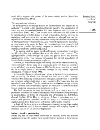 trend which suggests the growth of the mass tourism market (Australian              International
Tourist Commission, 1994a).                                                            travel and
                                                                                          tourism
The trade-oriented approach
The third approach to strategy focuses on intermediaries and appears to be
particularly relevant to the travel and tourism industry. The distribution of
travel and tourism products/services is a most important activity along the               1293
tourism chain (Poon, 1993). There are two main considerations which need to
be distinguished: first, the degree to which organisations become involved in
organising and structuring the overseas distribution channel, and second,
organisations' reactions and responses to marketing and distribution strategies
of intermediaries in overseas markets. As a result of organisations' activeness
or passiveness with regard to these two considerations, four trade-oriented
strategies are possible: by-passing, co-operation, conflict, or adaptation (for
example, Meffert and Kimmeskamp, 1983).
   A by-passing strategy means travel and tourism organisations or airlines
would relinquish any collaboration with the distribution channel. The
appropriateness of this strategy for public and private travel and tourism
organisations seems very limited, considering the current importance of
intermediaries in most overseas marketplaces.
   However, co-operation strategies are widely adopted in vertical marketing.
These interactive forms vary on a continuum from very loose co-operative
forms with fairly unrestrained degrees of binding forces or commitments based
on, for example, flows of information, through to very strictly regulated
distribution systems (Webster, 1992).
   In contrast to the co-operation strategy above, active reactions in organising
and structuring the distribution channel can lead to a conflict strategy
whenever the marketing communication strategies and activities of the trade
are not given sufficient attention or are even ignored by travel and tourism
organisations or airlines. That is, travel and tourism bodies attempt to bring
about or enforce their own interests against the resistance of the trade in order
to gain marketing leadership in the distribution system.
   The final, adaptation strategy is characterised by a passive reaction of
public and private travel and tourism organisations to the marketing strategies
of intermediaries in terms of organising and structuring the distribution
channel (Meffert, 1989). That is, initiatives of these organisations are very
scarce. Such passive behaviour would not apply to a marketing-oriented
organisation and will therefore not be followed further in this research.
   In brief, all the three approaches of consumer-oriented, competitive market
and trade-oriented may fit into an overall strategy with varying degrees of
emphasis that are not yet known with precision.

Industry/market positioning
Before any mix of these three approaches is adopted, travel and tourism
organisations have to identify their industry/market position in the overseas
 