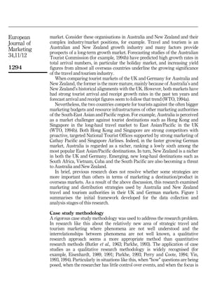 European     market. Consider these organisations in Australia and New Zealand and their
Journal of   complex industry/market positions, for example. Travel and tourism is an
Marketing    Australian and New Zealand growth industry and many factors provide
             prospects of a long-term growth market. Forecasting studies of the Australian
34,11/12     Tourist Commission (for example, 1994b) have predicted high growth rates in
             total arrival numbers, in particular the holiday market, and increasing yield
1294         figures from almost all overseas countries underline the growing significance
             of the travel and tourism industry.
                When comparing tourist markets of the UK and Germany for Australia and
             New Zealand, the former is the more mature, mainly because of Australia's and
             New Zealand's historical alignments with the UK. However, both markets have
             had strong tourist arrival and receipt growth rates in the past ten years and
             forecast arrival and receipt figures seem to follow that trend (WTO, 1994a).
                Nevertheless, the two countries compete for tourists against the often bigger
             marketing budgets and resource infrastructures of other marketing authorities
             of the South-East Asian and Pacific region. For example, Australia is perceived
             as a market challenger against tourist destinations such as Hong Kong and
             Singapore in the long-haul travel market to East Asian/Pacific in the UK
             (WTO, 1994b). Both Hong Kong and Singapore are strong competitors with
             proactive, targeted National Tourist Offices supported by strong marketing of
             Cathay Pacific and Singapore Airlines. Indeed, in the faster growing German
             market, Australia is regarded as a nicher, ranking a lowly sixth among the
             most popular East Asian/Pacific destinations. In turn, New Zealand is a nicher
             in both the UK and Germany. Emerging, new long-haul destinations such as
             South Africa, Vietnam, Cuba and the South Pacific are also becoming a threat
             to Australia and New Zealand.
                In brief, previous research does not resolve whether some strategies are
             more important than others in terms of marketing a destination/product in
             overseas markets. As a result of the above discussion, this research examined
             marketing and distribution strategies used by Australia and New Zealand
             travel and tourism authorities in their UK and German markets. Figure 1
             summarises the initial framework developed for the data collection and
             analysis stages of this research.

             Case study methodology
             A rigorous case study methodology was used to address the research problem.
             In research like this about the relatively new area of strategic travel and
             tourism marketing where phenomena are not well understood and the
             interrelationships between phenomena are not well known, a qualitative
             research approach seems a more appropriate method than quantitative
             research methods (Butler et al., 1963; Parkhe, 1993). The application of case
             studies as a qualitative research methodology is widely recognised (for
             example, Eisenhardt, 1989, 1991; Parkhe, 1993; Perry and Coote, 1994; Yin,
             1993, 1994). Particularly in situations like this, when ``how'' questions are being
             posed, when the researcher has little control over events, and when the focus is
 