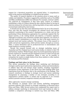 support for a theoretical proposition, are reported below. A comprehensive           International
report of the analyses and findings is available from the authors.                      travel and
   The quality of research depends on the attention given to issues such as                tourism
validity and reliability. Procedures suggested by authorities such as Yin (1994)
and Miles and Huberman (1984) were followed. For example, construct validity
was achieved by triangulation of data from many sources of evidence,
establishing a chain of evidence during the data collection phase by having an             1297
interview protocol for all interviews, and having drafts of case study analyses
reviewed and confirmed by interviewees.
   It should now be clear that some delimitations had to be set to this research.
First, note that this research investigates the national travel and tourism
authority's positioning of the country's destinations as a whole, and not the
positioning of those destinations appropriate for a particular segment like the
leisure tourism, or the visiting friends and relatives, or business segments.
Although an authority may sometimes consider these segments, our concern is
with the country's destinations as a whole, for that is the major concern of a
national travel and tourism authority. The primary focus of this research is
public and private organisations, which actively market, through an overseas
office, a tourist destination and its products/services to intermediaries and
target markets in overseas markets.
   Second, this research focused only on strategic marketing issues of
Australian and New Zealand travel and tourism bodies, in relation to their UK
and Germany markets. Within Europe, these two tourist-generating regions are
priority markets for Australia and New Zealand in terms of visitor arrivals and
also travel and tourism expenditure. Hence it may not be possible to
extrapolate the results in simple fashion from those markets to other markets
for Australia and New Zealand.

Findings and their place in the literature
This section summarises the findings about marketing and distribution
strategies used by travel and tourism organisations, airlines and intermediaries
to address their UK and German target markets, including respondents'
perceptions of their importance. It also shows how these findings differ from
expectations from the literature, that is, the contributions of the findings. This
research contributes to findings in strategic travel and tourism marketing
management by proposing a number of core strategies according to an
organisation's position (leader or nicher) and its approach to its overseas
market (customer-oriented, competitor-oriented, and trade-oriented).

Three approaches towards strategic marketing
The literature on strategic travel and tourism marketing management
processes indicates little research on strategic marketing, as discussed above
(Chon and Olsen, 1990). Several authors have emphasised the urgent need to
address strategic marketing in international travel and tourism in order to
establish a competitive advantage in markets (e.g. Chon and Olsen, 1990;
 