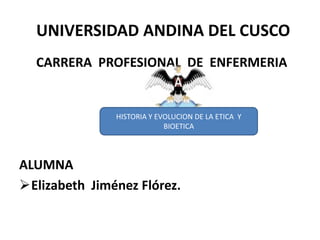 UNIVERSIDAD ANDINA DEL CUSCO
  CARRERA PROFESIONAL DE ENFERMERIA


               HISTORIA Y EVOLUCION DE LA ETICA Y
                            BIOETICA




ALUMNA
Elizabeth Jiménez Flórez.
 