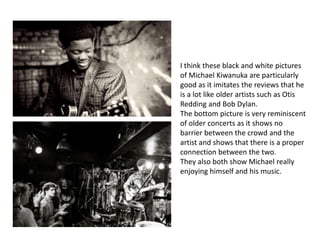 I think these black and white pictures
of Michael Kiwanuka are particularly
good as it imitates the reviews that he
is a lot like older artists such as Otis
Redding and Bob Dylan.
The bottom picture is very reminiscent
of older concerts as it shows no
barrier between the crowd and the
artist and shows that there is a proper
connection between the two.
They also both show Michael really
enjoying himself and his music.
 