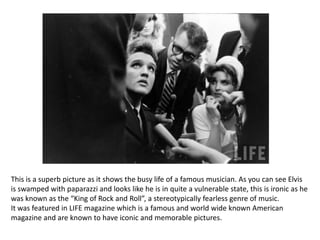 This is a superb picture as it shows the busy life of a famous musician. As you can see Elvis
is swamped with paparazzi and looks like he is in quite a vulnerable state, this is ironic as he
was known as the “King of Rock and Roll”, a stereotypically fearless genre of music.
It was featured in LIFE magazine which is a famous and world wide known American
magazine and are known to have iconic and memorable pictures.
 