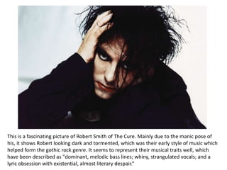 This is a fascinating picture of Robert Smith of The Cure. Mainly due to the manic pose of
his, it shows Robert looking dark and tormented, which was their early style of music which
helped form the gothic rock genre. It seems to represent their musical traits well, which
have been described as "dominant, melodic bass lines; whiny, strangulated vocals; and a
lyric obsession with existential, almost literary despair.”
 