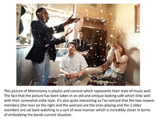 This picture of Metronomy is playful and comical which represents their style of music well.
The fact that the picture has been taken in an old and antique looking café which links well
with their somewhat indie style. It’s also quite interesting as I’ve noticed that the two newest
members (the man on the right and the woman) are the ones playing and the 2 older
members are sat back watching in a sort of wise manner which is incredibly clever in terms
of embodying the bands current situation.
 