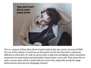 This is a picture of Alice Glass (from Crystal Castles) that was used in an issue of NME.
The use of the caption is humorous as they point out the fact that Alice is obviously
different to other girls. It’s safe to say her pose is odd and not ladylike, which somewhat
represents her personality and potentially Crystal Castles music well. They show Alice in
quite a messy state, which is technically her usual state, especially during her stage
performances and even her backstage routines.
 