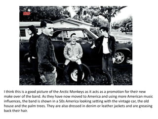 I think this is a good picture of the Arctic Monkeys as it acts as a promotion for their new
make over of the band. As they have now moved to America and using more American music
influences, the band is shown in a 50s America looking setting with the vintage car, the old
house and the palm trees. They are also dressed in denim or leather jackets and are greasing
back their hair.
 